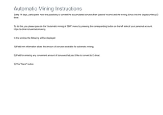 Automatic Mining Instructions
Every 14 days, participants have the possibility to convert the accumulated bonuses from passive income and the mining bonus into the cryptocurrency E-
dinar.
To do this, you please pass on the “Automatic mining of EDR” menu by pressing the corresponding button on the left side of your personal account.
https://e-dinar.io/user/automaning
In the window the following will be displayed:
1) Field with information about the amount of bonuses available for automatic mining;
2) Field for entering any convenient amount of bonuses that you`d like to convert to E-dinar;
3) The "Send" button
 