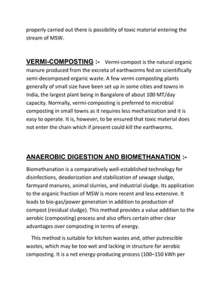 properly carried out there is possibility of toxic material entering the
stream of MSW.
VERMI-COMPOSTING :- Vermi-compost is the natural organic
manure produced from the excreta of earthworms fed on scientifically
semi-decomposed organic waste. A few vermi composting plants
generally of small size have been set up in some cities and towns in
India, the largest plant being in Bangalore of about 100 MT/day
capacity. Normally, vermi-composting is preferred to microbial
composting in small towns as it requires less mechanization and it is
easy to operate. It is, however, to be ensured that toxic material does
not enter the chain which if present could kill the earthworms.
ANAEROBIC DIGESTION AND BIOMETHANATION :-
Biomethanation is a comparatively well-established technology for
disinfections, deodorization and stabilization of sewage sludge,
farmyard manures, animal slurries, and industrial sludge. Its application
to the organic fraction of MSW is more recent and less extensive. It
leads to bio-gas/power generation in addition to production of
compost (residual sludge). This method provides a value addition to the
aerobic (composting) process and also offers certain other clear
advantages over composting in terms of energy.
This method is suitable for kitchen wastes and, other putrescible
wastes, which may be too wet and lacking in structure for aerobic
composting. It is a net energy-producing process (100–150 kWh per
 