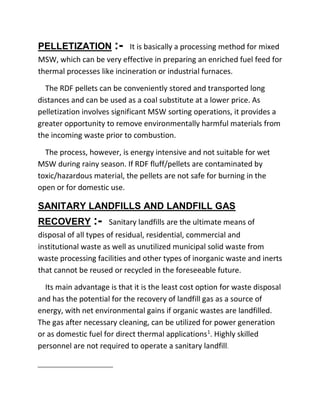 PELLETIZATION :- It is basically a processing method for mixed
MSW, which can be very effective in preparing an enriched fuel feed for
thermal processes like incineration or industrial furnaces.
The RDF pellets can be conveniently stored and transported long
distances and can be used as a coal substitute at a lower price. As
pelletization involves significant MSW sorting operations, it provides a
greater opportunity to remove environmentally harmful materials from
the incoming waste prior to combustion.
The process, however, is energy intensive and not suitable for wet
MSW during rainy season. If RDF fluff/pellets are contaminated by
toxic/hazardous material, the pellets are not safe for burning in the
open or for domestic use.
SANITARY LANDFILLS AND LANDFILL GAS
RECOVERY :- Sanitary landfills are the ultimate means of
disposal of all types of residual, residential, commercial and
institutional waste as well as unutilized municipal solid waste from
waste processing facilities and other types of inorganic waste and inerts
that cannot be reused or recycled in the foreseeable future.
Its main advantage is that it is the least cost option for waste disposal
and has the potential for the recovery of landfill gas as a source of
energy, with net environmental gains if organic wastes are landfilled.
The gas after necessary cleaning, can be utilized for power generation
or as domestic fuel for direct thermal applications1
. Highly skilled
personnel are not required to operate a sanitary landfill.
 