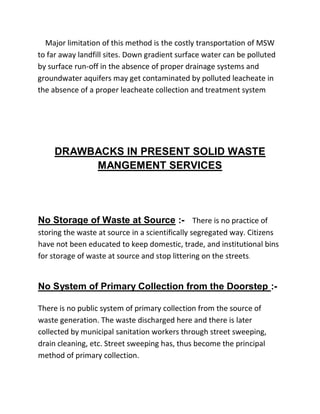 Major limitation of this method is the costly transportation of MSW
to far away landfill sites. Down gradient surface water can be polluted
by surface run-off in the absence of proper drainage systems and
groundwater aquifers may get contaminated by polluted leacheate in
the absence of a proper leacheate collection and treatment system
DRAWBACKS IN PRESENT SOLID WASTE
MANGEMENT SERVICES
No Storage of Waste at Source :- There is no practice of
storing the waste at source in a scientifically segregated way. Citizens
have not been educated to keep domestic, trade, and institutional bins
for storage of waste at source and stop littering on the streets.
No System of Primary Collection from the Doorstep :-
There is no public system of primary collection from the source of
waste generation. The waste discharged here and there is later
collected by municipal sanitation workers through street sweeping,
drain cleaning, etc. Street sweeping has, thus become the principal
method of primary collection.
 