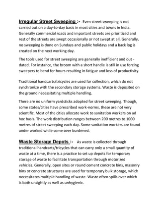 Irregular Street Sweeping :- Even street sweeping is not
carried out on a day-to-day basis in most cities and towns in India.
Generally commercial roads and important streets are prioritized and
rest of the streets are swept occasionally or not swept at all. Generally,
no sweeping is done on Sundays and public holidays and a back log is
created on the next working day.
The tools used for street sweeping are generally inefficient and out -
dated. For instance, the broom with a short handle is still in use forcing
sweepers to bend for hours resulting in fatigue and loss of productivity.
Traditional handcarts/tricycles are used for collection, which do not
synchronize with the secondary storage systems. Waste is deposited on
the ground necessitating multiple handling.
There are no uniform yardsticks adopted for street sweeping. Though,
some states/cities have prescribed work-norms, these are not very
scientific. Most of the cities allocate work to sanitation workers on ad
hoc basis. The work distribution ranges between 200 metres to 1000
metres of street sweeping each day. Some sanitation workers are found
under worked while some over burdened.
Waste Storage Depots :- As waste is collected through
traditional handcarts/tricycles that can carry only a small quantity of
waste at a time, there is a practice to set up depots for temporary
storage of waste to facilitate transportation through motorized
vehicles. Generally, open sites or round cement concrete bins, masonry
bins or concrete structures are used for temporary bulk storage, which
necessitates multiple handling of waste. Waste often spills over which
is both unsightly as well as unhygienic.
 