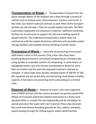 Transportation of Waste :- Transportation of waste from the
waste storage depots to the disposal site is done through a variety of
vehicles such as bullock carts, three-wheelers, tractors, and trucks. A
few cities use modern hydraulic vehicles as well. Most of the transport
vehicles are old and open. They are usually loaded manually. The fleet
is generally inadequate and utilization in optimal. Inefficient workshop
facilities do not do much to support this old and rumbling squad of
squalid vehicles. The traditional transportation system does not
synchronize with the system of primary collection and secondary waste
storage facilities and multiple manual handling of waste results.
Processing of Waste :- Generally no processing of municipal
solid waste is done in the country. Only a few cities have been
practising decentralized or centralized composting on a limited scale
using aerobic or anaerobic systems of composting. In some towns un-
segregated waste is put into the pits and allowed to decay for more
than six months and the semi-decomposed material is sold out as
compost. In some large cities aerobic compost plants of 100 MT to 700
MT capacities are set up but they are functioning much below installed
capacity. A few towns are practising vermi-composting on a limited
scale.
Disposal of Waste :- Disposal of waste is the most neglected
area of SWM services and the current practices are grossly unscientific.
Almost all municipal authorities deposit solid waste at a dump-yard
situated within or outside the city haphazardly and do not bother to
spread and cover the waste with inert material. These sites emanate
foul smell and become breeding grounds for flies, rodent, and pests.
Liquid seeping through the rotting organic waste called leachate
 