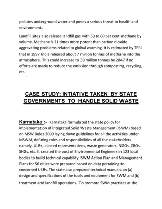 pollutes underground water and poses a serious threat to health and
environment.
Landfill sites also release landfill gas with 50 to 60 per cent methane by
volume. Methane is 21 times more potent than carbon dioxide
aggravating problems related to global warming. It is estimated by TERI
that in 1997 India released about 7 million tonnes of methane into the
atmosphere. This could increase to 39 million tonnes by 2047 if no
efforts are made to reduce the emission through composting, recycling,
etc.
CASE STUDY: INTIATIVE TAKEN BY STATE
GOVERNMENTS TO HANDLE SOLID WASTE
Karnataka :- Karnataka formulated the state policy for
implementation of Integrated Solid Waste Management (ISWM) based
on MSW Rules 2000 laying down guidelines for all the activities under
MSWM, defining roles and responsibilities of all the stakeholders
namely, ULBs, elected representatives, waste generators, NGOs, CBOs,
SHGs, etc. It created the post of Environmental Engineers in 123 local
bodies to build technical capability. SWM Action Plan and Management
Plans for 56 cities were prepared based on data pertaining to
concerned ULBs. The state also prepared technical manuals on (a)
design and specifications of the tools and equipment for SWM and (b)
treatment and landfill operations. To promote SWM practices at the
 
