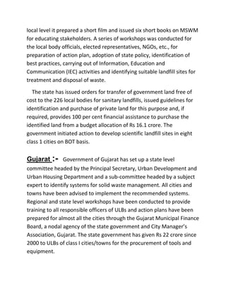 local level it prepared a short film and issued six short books on MSWM
for educating stakeholders. A series of workshops was conducted for
the local body officials, elected representatives, NGOs, etc., for
preparation of action plan, adoption of state policy, identification of
best practices, carrying out of Information, Education and
Communication (IEC) activities and identifying suitable landfill sites for
treatment and disposal of waste.
The state has issued orders for transfer of government land free of
cost to the 226 local bodies for sanitary landfills, issued guidelines for
identification and purchase of private land for this purpose and, if
required, provides 100 per cent financial assistance to purchase the
identified land from a budget allocation of Rs 16.1 crore. The
government initiated action to develop scientific landfill sites in eight
class 1 cities on BOT basis.
Gujarat :- Government of Gujarat has set up a state level
committee headed by the Principal Secretary, Urban Development and
Urban Housing Department and a sub-committee headed by a subject
expert to identify systems for solid waste management. All cities and
towns have been advised to implement the recommended systems.
Regional and state level workshops have been conducted to provide
training to all responsible officers of ULBs and action plans have been
prepared for almost all the cities through the Gujarat Municipal Finance
Board, a nodal agency of the state government and City Manager’s
Association, Gujarat. The state government has given Rs 22 crore since
2000 to ULBs of class I cities/towns for the procurement of tools and
equipment.
 