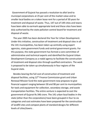 Government of Gujarat has passed a resolution to allot land to
municipal corporations at 25 per cent of the market value and to
smaller local bodies on a token lease rent for a period of 30 years for
treatment and disposal of waste. Thus, 147 out of 149 cities and towns
have been able to earmark appropriate land and these sites have been
duly authorized by the state pollution control board for treatment and
disposal of waste.
The year 2005 has been declared the Year for Urban Development.
Under this initiative, construction of treatment and disposal sites in all
the 141 municipalities, has been taken up centrally using expert
agencies, state government funds and central government grants. For
this purpose, the state government has formed a core committee of
administrative and technical experts and identified the Gujarat Urban
Development Company as a nodal agency to facilitate the construction
of treatment and disposal sites through qualified contractors. The work
is proposed to be taken up simultaneously in four regions of the
Gujarat state.
Besides bearing the full cost of construction of treatment and
disposal facilities, using 12th
Finance Commission grant and Urban
Renewal Mission fund the state government now proposes to give
financial support ranging between 50 and 90 per cent to municipalities
for tools and equipment for collection, secondary storage, and waste
transportation facilities. The entire venture is expected to cost the
government of Gujarat Rs 346 crore. The 141 urban local bodies in the
state (other than the corporations) have been grouped in four to six
categories and cost estimates have been prepared for the construction
of landfill sites and compost plants of standard designs for different
levels of cities/towns .
 