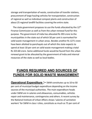 storage and transportation of waste, construction of transfer stations,
procurement of large hauling vehicles for transportation, construction
of regional as well as individual compost plants and construction of
about 25 regional landfill facilities covering the entire state.
The state government proposes to use the funds allocated by the 12th
Finance Commission as well as from the urban renewal fund for this
purpose. The government of India has allocated Rs 393 crore to the
municipalities in the state out of which 50 per cent is earmarked for
solid waste management in urban areas. Besides another Rs 1271 crore
have been allotted to panchayats out of which the state expects to
spend at least 10 per cent on solid waste management making a total
Rs 323.60 crore. Some additional funds would be found from the urban
renewal grant to be allocated by the government of India and internal
resources of the state as well as local bodies.
FUNDS REQUIRED AND SOURCES OF
FUNDS FOR SOLID WASTE MANGEMENT
Operational Expenditure :- SWM constitutes up to 10 to 50
per cent of municipal budget expenditure depending on the income
sources of the municipal authorities. The main expenditure heads
under SWM are in salaries and allowances, consumables, vehicles
repair and maintenance, contingencies and others. A recent survey by
the National Institute of Urban Affairs shows ‘salaries of sanitation
workers’ for SWM in class I cities, constitute as much as 75 per cent of
 