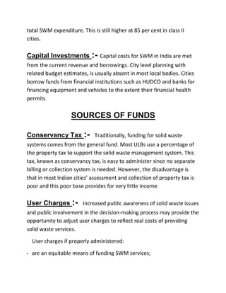 total SWM expenditure. This is still higher at 85 per cent in class II
cities.
Capital Investments :- Capital costs for SWM in India are met
from the current revenue and borrowings. City level planning with
related budget estimates, is usually absent in most local bodies. Cities
borrow funds from financial institutions such as HUDCO and banks for
financing equipment and vehicles to the extent their financial health
permits.
SOURCES OF FUNDS
Conservancy Tax :- Traditionally, funding for solid waste
systems comes from the general fund. Most ULBs use a percentage of
the property tax to support the solid waste management system. This
tax, known as conservancy tax, is easy to administer since no separate
billing or collection system is needed. However, the disadvantage is
that in most Indian cities’ assessment and collection of property tax is
poor and this poor base provides for very little income.
User Charges :- Increased public awareness of solid waste issues
and public involvement in the decision-making process may provide the
opportunity to adjust user charges to reflect real costs of providing
solid waste services.
User charges if properly administered:
• are an equitable means of funding SWM services;
 