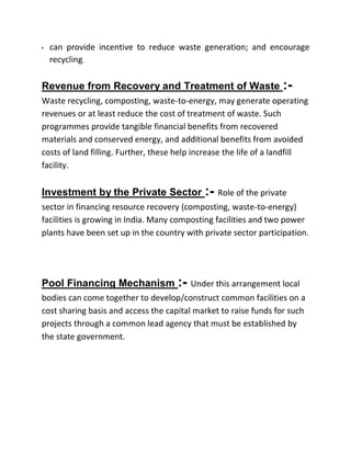 • can provide incentive to reduce waste generation; and encourage
recycling.
Revenue from Recovery and Treatment of Waste :-
Waste recycling, composting, waste-to-energy, may generate operating
revenues or at least reduce the cost of treatment of waste. Such
programmes provide tangible financial benefits from recovered
materials and conserved energy, and additional benefits from avoided
costs of land filling. Further, these help increase the life of a landfill
facility.
Investment by the Private Sector :- Role of the private
sector in financing resource recovery (composting, waste-to-energy)
facilities is growing in India. Many composting facilities and two power
plants have been set up in the country with private sector participation.
Pool Financing Mechanism :- Under this arrangement local
bodies can come together to develop/construct common facilities on a
cost sharing basis and access the capital market to raise funds for such
projects through a common lead agency that must be established by
the state government.
 