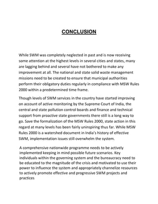 CONCLUSION
While SWM was completely neglected in past and is now receiving
some attention at the highest levels in several cities and states, many
are lagging behind and several have not bothered to make any
improvement at all. The national and state solid waste management
missions need to be created to ensure that municipal authorities
perform their obligatory duties regularly in compliance with MSW Rules
2000 within a predetermined time frame.
Though levels of SWM services in the country have started improving
on account of active monitoring by the Supreme Court of India, the
central and state pollution control boards and finance and technical
support from proactive state governments there still is a long way to
go. Save the formalization of the MSW Rules 2000, state action in this
regard at many levels has been fairly uninspiring thus far. While MSW
Rules 2000 is a watershed document in India’s history of effective
SWM, implementation issues still overwhelm the system.
A comprehensive nationwide programme needs to be actively
implemented keeping in mind possible future scenarios. Key
individuals within the governing system and the bureaucracy need to
be educated to the magnitude of the crisis and motivated to use their
power to influence the system and appropriately channelize resources
to actively promote effective and progressive SWM projects and
practices
 