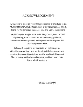 ACKNOWLEDGEMENT
I would like to place on record my deep sense of gratitude to Dr.
MUKESH SHUKLA, HOD, Department of Civil Engineering, B.I.E.T.
Jhansi for his generous guidance, help and useful suggestions.
I express my sincere gratitude to Er. Anuj Kumar, Dept. of Civil
Engineering, B.I.E.T. Jhansi for his stimulating guidance,
continuous encouragement and supervision throughout the
course of present work.
I also wish to extend my thanks to my colleagues for
attending my seminars and for their insightful comments and
constructive suggestions to improve the quality of this report.
They are very motivative and creative, and I am sure I have
learnt a lot from them.
( GULSHAN KUMAR )
 