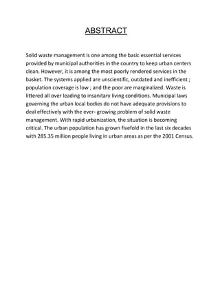 ABSTRACT
Solid waste management is one among the basic essential services
provided by municipal authorities in the country to keep urban centers
clean. However, it is among the most poorly rendered services in the
basket. The systems applied are unscientific, outdated and inefficient ;
population coverage is low ; and the poor are marginalized. Waste is
littered all over leading to insanitary living conditions. Municipal laws
governing the urban local bodies do not have adequate provisions to
deal effectively with the ever- growing problem of solid waste
management. With rapid urbanization, the situation is becoming
critical. The urban population has grown fivefold in the last six decades
with 285.35 million people living in urban areas as per the 2001 Census.
 