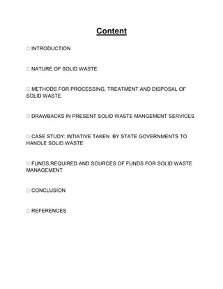 Content
NATURE OF SOLID WASTE
METHODS FOR PROCESSING, TREATMENT AND DISPOSAL OF
SOLID WASTE
DRAWBACKS IN PRESENT SOLID WASTE MANGEMENT SERVICES
CASE STUDY: INTIATIVE TAKEN BY STATE GOVERNMENTS TO
HANDLE SOLID WASTE
FUNDS REQUIRED AND SOURCES OF FUNDS FOR SOLID WASTE
MANAGEMENT
 