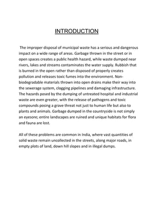 INTRODUCTION
The improper disposal of municipal waste has a serious and dangerous
impact on a wide range of areas. Garbage thrown in the street or in
open spaces creates a public health hazard, while waste dumped near
rivers, lakes and streams contaminates the water supply. Rubbish that
is burned in the open rather than disposed of properly creates
pollution and releases toxic fumes into the environment. Non-
biodegradable materials thrown into open drains make their way into
the sewerage system, clogging pipelines and damaging infrastructure.
The hazards posed by the dumping of untreated hospital and industrial
waste are even greater, with the release of pathogens and toxic
compounds posing a grave threat not just to human life but also to
plants and animals. Garbage dumped in the countryside is not simply
an eyesore; entire landscapes are ruined and unique habitats for flora
and fauna are lost.
All of these problems are common in India, where vast quantities of
solid waste remain uncollected in the streets, along major roads, in
empty plots of land, down hill slopes and in illegal dumps.
 