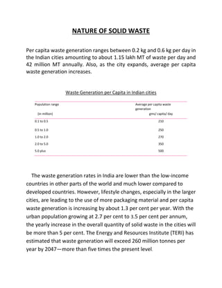 NATURE OF SOLID WASTE
Per capita waste generation ranges between 0.2 kg and 0.6 kg per day in
the Indian cities amounting to about 1.15 lakh MT of waste per day and
42 million MT annually. Also, as the city expands, average per capita
waste generation increases.
Waste Generation per Capita in Indian cities
The waste generation rates in India are lower than the low-income
countries in other parts of the world and much lower compared to
developed countries. However, lifestyle changes, especially in the larger
cities, are leading to the use of more packaging material and per capita
waste generation is increasing by about 1.3 per cent per year. With the
urban population growing at 2.7 per cent to 3.5 per cent per annum,
the yearly increase in the overall quantity of solid waste in the cities will
be more than 5 per cent. The Energy and Resources Institute (TERI) has
estimated that waste generation will exceed 260 million tonnes per
year by 2047—more than five times the present level.
Population range Average per capita waste
generation
(in million) gms/ capita/ day
0.1 to 0.5 210
0.5 to 1.0 250
1.0 to 2.0 270
2.0 to 5.0 350
5.0 plus 500
 
