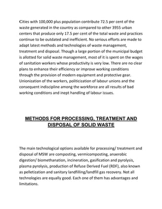 Cities with 100,000 plus population contribute 72.5 per cent of the
waste generated in the country as compared to other 3955 urban
centers that produce only 17.5 per cent of the total waste and practices
continue to be outdated and inefficient. No serious efforts are made to
adapt latest methods and technologies of waste management,
treatment and disposal. Though a large portion of the municipal budget
is allotted for solid waste management, most of it is spent on the wages
of sanitation workers whose productivity is very low. There are no clear
plans to enhance their efficiency or improve working conditions
through the provision of modern equipment and protective gear.
Unionization of the workers, politicization of labour unions and the
consequent indiscipline among the workforce are all results of bad
working conditions and inept handling of labour issues.
METHODS FOR PROCESSING, TREATMENT AND
DISPOSAL OF SOLID WASTE
The main technological options available for processing/ treatment and
disposal of MSW are composting, vermicomposting, anaerobic
digestion/ biomethanation, incineration, gasification and pyrolysis,
plasma pyrolysis, production of Refuse Derived Fuel (RDF), also known
as pelletization and sanitary landfilling/landfill gas recovery. Not all
technologies are equally good. Each one of them has advantages and
limitations.
 