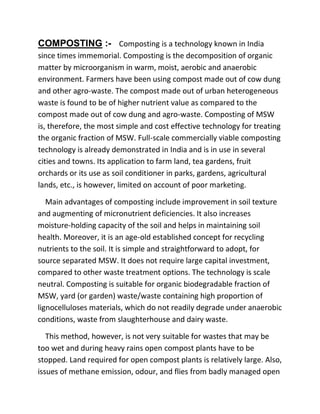 COMPOSTING :- Composting is a technology known in India
since times immemorial. Composting is the decomposition of organic
matter by microorganism in warm, moist, aerobic and anaerobic
environment. Farmers have been using compost made out of cow dung
and other agro-waste. The compost made out of urban heterogeneous
waste is found to be of higher nutrient value as compared to the
compost made out of cow dung and agro-waste. Composting of MSW
is, therefore, the most simple and cost effective technology for treating
the organic fraction of MSW. Full-scale commercially viable composting
technology is already demonstrated in India and is in use in several
cities and towns. Its application to farm land, tea gardens, fruit
orchards or its use as soil conditioner in parks, gardens, agricultural
lands, etc., is however, limited on account of poor marketing.
Main advantages of composting include improvement in soil texture
and augmenting of micronutrient deficiencies. It also increases
moisture-holding capacity of the soil and helps in maintaining soil
health. Moreover, it is an age-old established concept for recycling
nutrients to the soil. It is simple and straightforward to adopt, for
source separated MSW. It does not require large capital investment,
compared to other waste treatment options. The technology is scale
neutral. Composting is suitable for organic biodegradable fraction of
MSW, yard (or garden) waste/waste containing high proportion of
lignocelluloses materials, which do not readily degrade under anaerobic
conditions, waste from slaughterhouse and dairy waste.
This method, however, is not very suitable for wastes that may be
too wet and during heavy rains open compost plants have to be
stopped. Land required for open compost plants is relatively large. Also,
issues of methane emission, odour, and flies from badly managed open
 