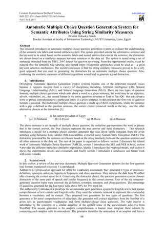 Computer Engineering and Intelligent Systems www.iiste.org 
ISSN 2222-1719 (Paper) ISSN 2222-2863 (Online) 
Vol.5, No.8, 2014 
Automatic Multiple Choice Question Generation System for 
Semantic Attributes Using String Similarity Measures 
Ibrahim Eldesoky Fattoh 
Teacher Assistant at faculty of Information Technology, MUST University, Cairo, Egypt. 
Abstract 
This research introduces an automatic multiple choice question generation system to evaluate the understanding 
of the semantic role labels and named entities in a text. The system provided selects the informative sentence and 
the keyword to be asked based on the semantic labels and named entities that exist in the sentence, the distractors 
are chosen based on a similarity measure between sentences in the data set. The system is tested using a set of 
sentences extracted from the TREC 2007 dataset for question answering. From the experimental results, it can be 
induced that the semantic role labeling and named entity recognition approaches could be used as a good 
keyword selection mechanism. The second conclusion is that the string similarity measures proved to be a very 
good approach that can used in generating the distractors for an automatic multiple choice question. Also, 
combining the similarity measures of different algorithms would lead to generate a good distractors. 
66 
1. Introduction 
Developing Automatic Question Generation (AQG) systems became one of the important research issues 
because it requires insights from a variety of disciplines, including, Artificial Intelligence (AI), Natural 
Language Understanding (NLU), and Natural Language Generation (NLG). There are two types of question 
formats; multiple choice questions which asks about a word in a given sentence, the word may be an adjective, 
adverb, vocabulary, etc., the second format is the entity questions systems or Text to Text QG that asks about a 
word or phrase corresponding to a particular entity in a given sentence. In this research the first type of question 
formats is covered. The traditional multiple-choice question is made up of three components, where the sentence 
with a gap is defined as the question sentence, the correct choice (removed word) as the key, and the other 
alternative choices as the distractors [1]. 
 is the current president of Egypt 
(a) H.Mubarak (b) A.ELsisi (c) M.Morsi (d)A.Mansour 
The above sentence is an example of multiple choice question, the underline gap represents the word or phrase 
that is the correct answer, the four choices represent the true answer and three distractors . This research 
introduces a model for a multiple choice question generator that asks about labels extracted from the given 
sentence using Semantic Role Labeler (SRL) and entities extracted using Named Entity Recognizer (NER). The 
distractors generated for the sentence are chosen based on the string similarity between the question sentence and 
all other sentences in the data set. The rest of the paper is organized as follows: section 2 discusses the related 
work of Automatic Multiple Choice Questions (AMCQ), section 3 introduces the SRL and NER in brief, section 
4 provides the different string text similarity approaches, section 5 introduces the proposed model, and section 6 
shows the experimental results and evaluation, and finally section 7 introduces a conclusion and future work 
with some remarks. 
2. Related work 
In this section, a review of the previous Automatic Multiple Question Generation systems for the first question 
type formats mentioned in section 1 is introduced. 
Authors in [2] proposed an approach for AQG for vocabulary assessment; they generated 6 types of questions: 
definition, synonym, antonym, hypernym, hyponym, and cloze questions. They retrieve the data from WordNet 
after choosing the correct sense for it. Concerning the distractor choice, the question generation system chooses 
distractors of the same part of speech and similar frequency to the correct answer. Four of the six computer-generated 
question types were assessed: the definition, synonym, antonym, and cloze questions. The percentage 
of questions generated for the four types were above 60% for 156 word list. 
The authors of [3] introduced a prototype for an automatic quiz generation system for English text to test learner 
comprehension of text content and English skills. They used the semantic network to represent the relationship 
between a vocabulary and its context. They proposed two generators for two types of questions. The first 
generator is for sense comprehension of adjectives; the generator will extract adjectives from the SemNet of a 
given text as questionnaire vocabularies and form multiple-choice cloze questions. The right answer is 
substituted by the synonym or a similar adjective of the applied sense of the questionnaire adjective from 
WordNet. The second generator is for anaphor comprehension, a learner must integrate these subnets by 
connecting each anaphor with its antecedents. The generator identifies the antecedent of an anaphor and form a 
 