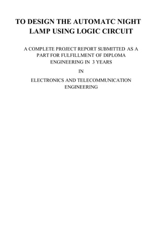 TO DESIGN THE AUTOMATC NIGHT
LAMP USING LOGIC CIRCUIT
A COMPLETE PROJECT REPORT SUBMITTED AS A
PART FOR FULFILLMENT OF DIPLOMA
ENGINEERING IN 3 YEARS
IN
ELECTRONICS AND TELECOMMUNICATION
ENGINEERING
 