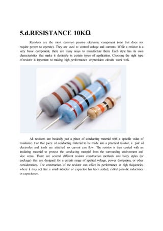 5.d.RESISTANCE 10KΩ
Resistors are the most common passive electronic component (one that does not
require power to operate). They are used to control voltage and currents. While a resistor is a
very basic component, there are many ways to manufacture them. Each style has its own
characteristics that make it desirable in certain types of application. Choosing the right type
of resistor is important to making high-performance or precision circuits work well.
All resistors are basically just a piece of conducting material with a specific value of
resistance. For that piece of conducting material to be made into a practical resistor, a pair of
electrodes and leads are attached so current can flow. The resistor is then coated with an
insulating material to protect the conducting material from the surrounding environment and
vice versa. There are several different resistor construction methods and body styles (or
package) that are designed for a certain range of applied voltage, power dissipation, or other
considerations. The construction of the resistor can affect its performance at high frequencies
where it may act like a small inductor or capacitor has been added, called parasitic inductance
or capacitance.
 