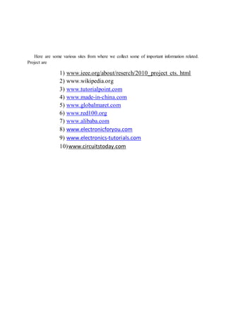 Here are some various sites from where we collect some of important information related.
Project are
1) www.ieee.org/about/reserch/2010_project cts. html
2) www.wikipedia.org
3) www.tutorialpoint.com
4) www.made-in-china.com
5) www.globalmaret.com
6) www.red100.org
7) www.alibaba.com
8) www.electronicforyou.com
9) www.electronics-tutorials.com
10)www.circuitstoday.com
 