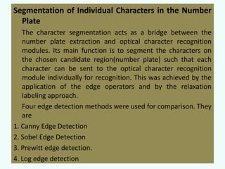 Segmentation of Individual Characters in the Number
Plate
The character segmentation acts as a bridge between the
number plate extraction and optical character recognition
modules. Its main function is to segment the characters on
the chosen candidate region(number plate) such that each
character can be sent to the optical character recognition
module individually for recognition. This was achieved by the
application of the edge operators and by the relaxation
labeling approach.
Four edge detection methods were used for comparison. They
are
1. Canny Edge Detection
2. Sobel Edge Detection
3. Prewitt edge detection.
4. Log edge detection

 