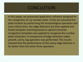 CONCLUTION
In this paper, we presented application software designed for
the recognition of car number plate. Firstly we extracted the
plate location by performing the morphological operation and
area criteria tests, the edge detectors are then applied and
finally template matching based on optical character
recognition templates was applied to recognize the number
plate characters. A comparison of edge detectors sobel,
prewitt, canny, log operators was performed. The results
showed that the performance of the canny edge detector is
far better than the other three operators.

 