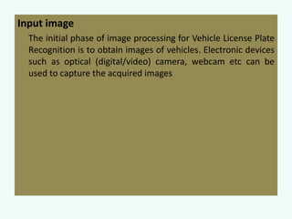 Input image
The initial phase of image processing for Vehicle License Plate
Recognition is to obtain images of vehicles. Electronic devices
such as optical (digital/video) camera, webcam etc can be
used to capture the acquired images

 