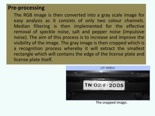 Pre-processing
The RGB image is then converted into a gray scale image for
easy analysis as it consists of only two colour channels.
Median filtering is then implemented for the effective
removal of speckle noise, salt and pepper noise (impulsive
noise). The aim of this process is to increase and improve the
visibility of the image. The gray image is then cropped which is
a recognition process whereby it will extract the smallest
rectangle which will contains the edge of the license plate and
license plate itself.

The cropped image.

 