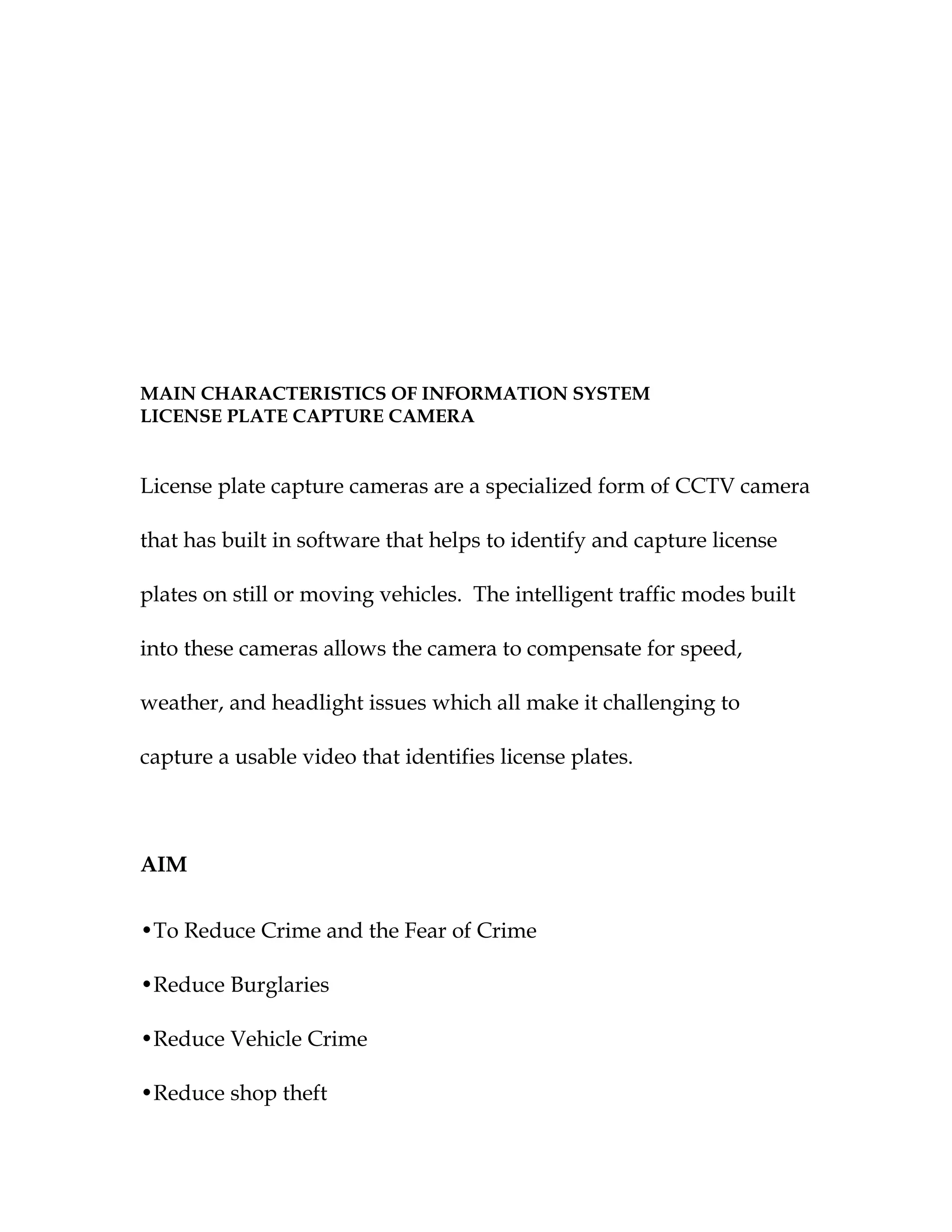 MAIN CHARACTERISTICS OF INFORMATION SYSTEM
LICENSE PLATE CAPTURE CAMERA


License plate capture cameras are a specialized form of CCTV camera

that has built in software that helps to identify and capture license

plates on still or moving vehicles. The intelligent traffic modes built

into these cameras allows the camera to compensate for speed,

weather, and headlight issues which all make it challenging to

capture a usable video that identifies license plates.



AIM


•To Reduce Crime and the Fear of Crime

•Reduce Burglaries

•Reduce Vehicle Crime

•Reduce shop theft
 