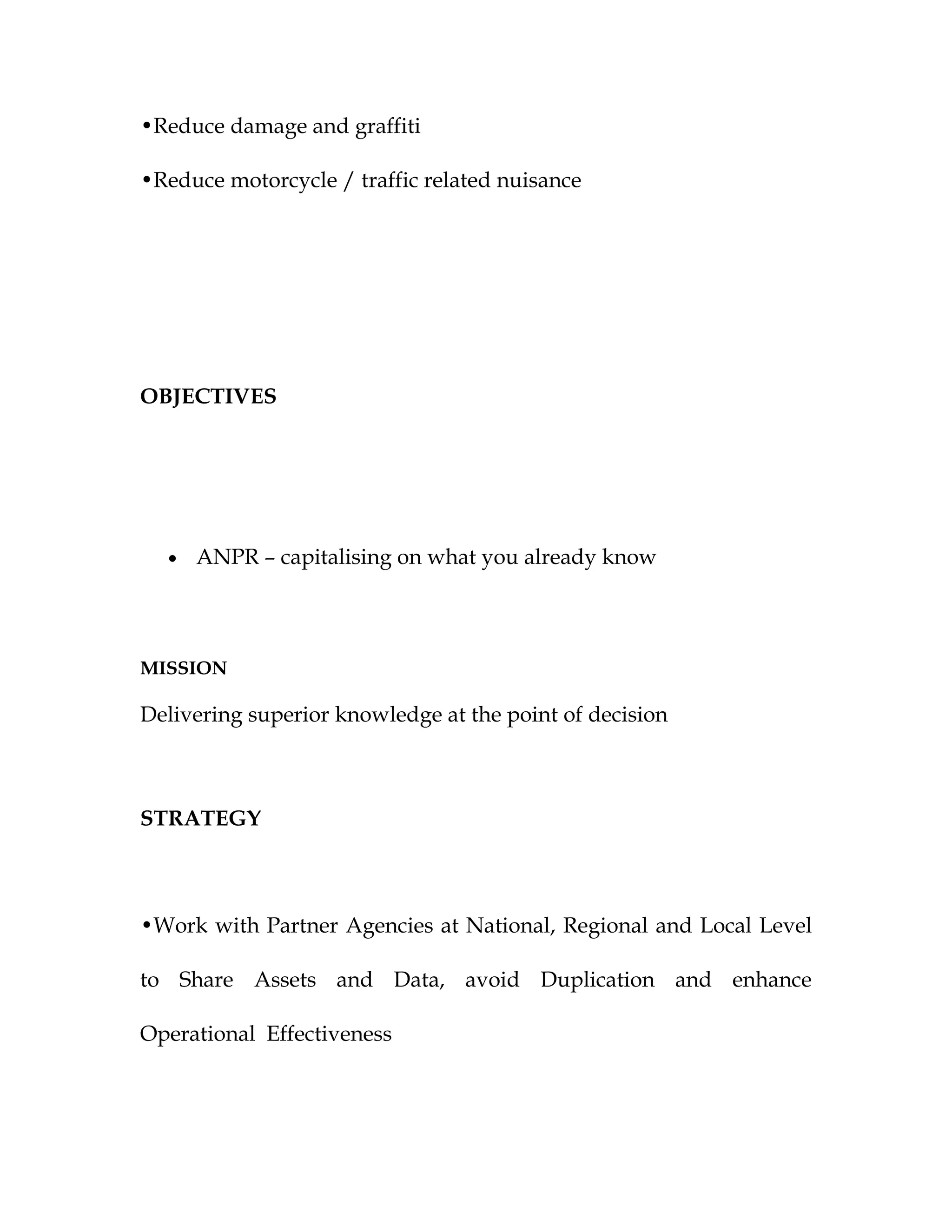 •Reduce damage and graffiti

•Reduce motorcycle / traffic related nuisance




OBJECTIVES




  •   ANPR – capitalising on what you already know




MISSION

Delivering superior knowledge at the point of decision



STRATEGY



•Work with Partner Agencies at National, Regional and Local Level

to Share Assets and Data, avoid Duplication and enhance

Operational Effectiveness
 