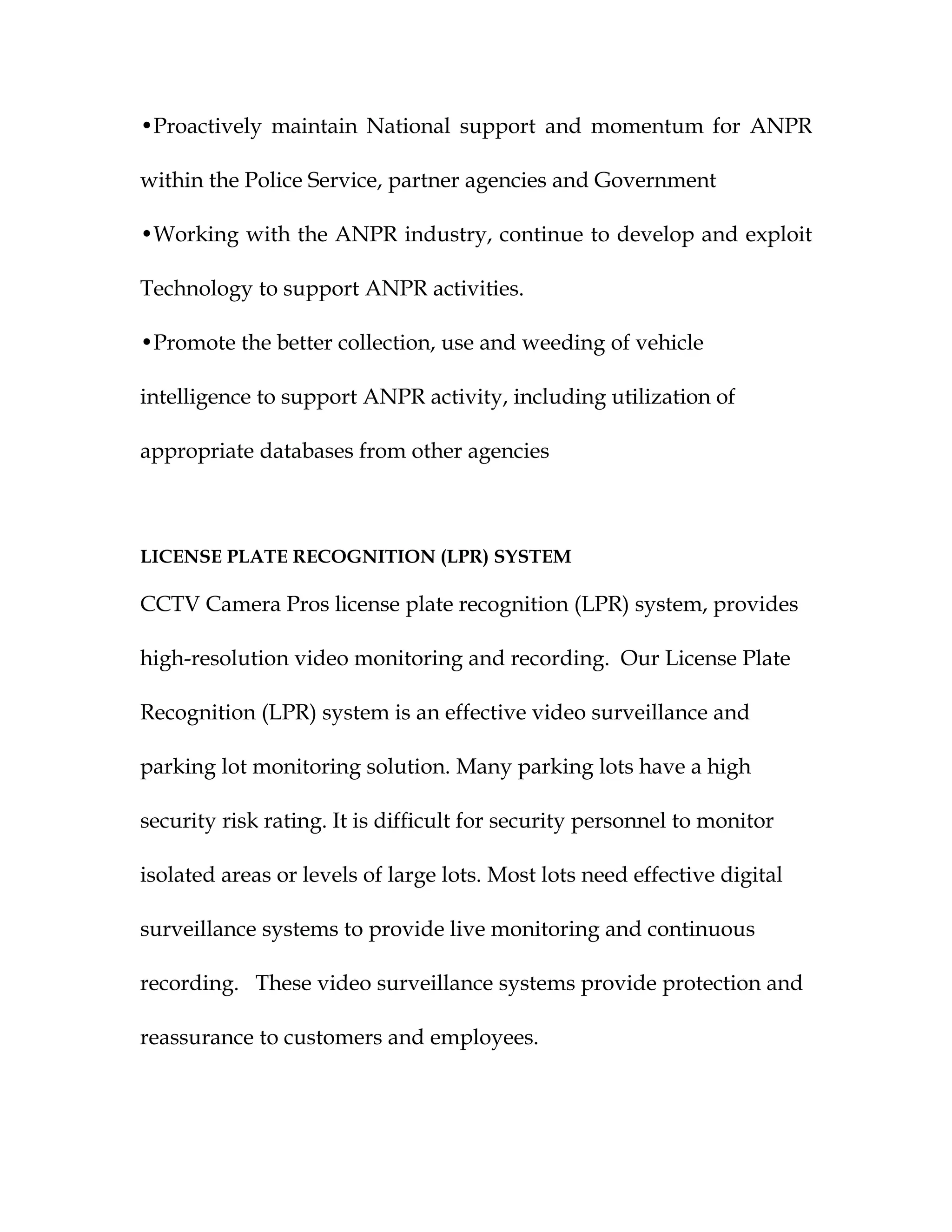 •Proactively maintain National support and momentum for ANPR

within the Police Service, partner agencies and Government

•Working with the ANPR industry, continue to develop and exploit

Technology to support ANPR activities.

•Promote the better collection, use and weeding of vehicle

intelligence to support ANPR activity, including utilization of

appropriate databases from other agencies



LICENSE PLATE RECOGNITION (LPR) SYSTEM

CCTV Camera Pros license plate recognition (LPR) system, provides

high-resolution video monitoring and recording. Our License Plate

Recognition (LPR) system is an effective video surveillance and

parking lot monitoring solution. Many parking lots have a high

security risk rating. It is difficult for security personnel to monitor

isolated areas or levels of large lots. Most lots need effective digital

surveillance systems to provide live monitoring and continuous

recording. These video surveillance systems provide protection and

reassurance to customers and employees.
 