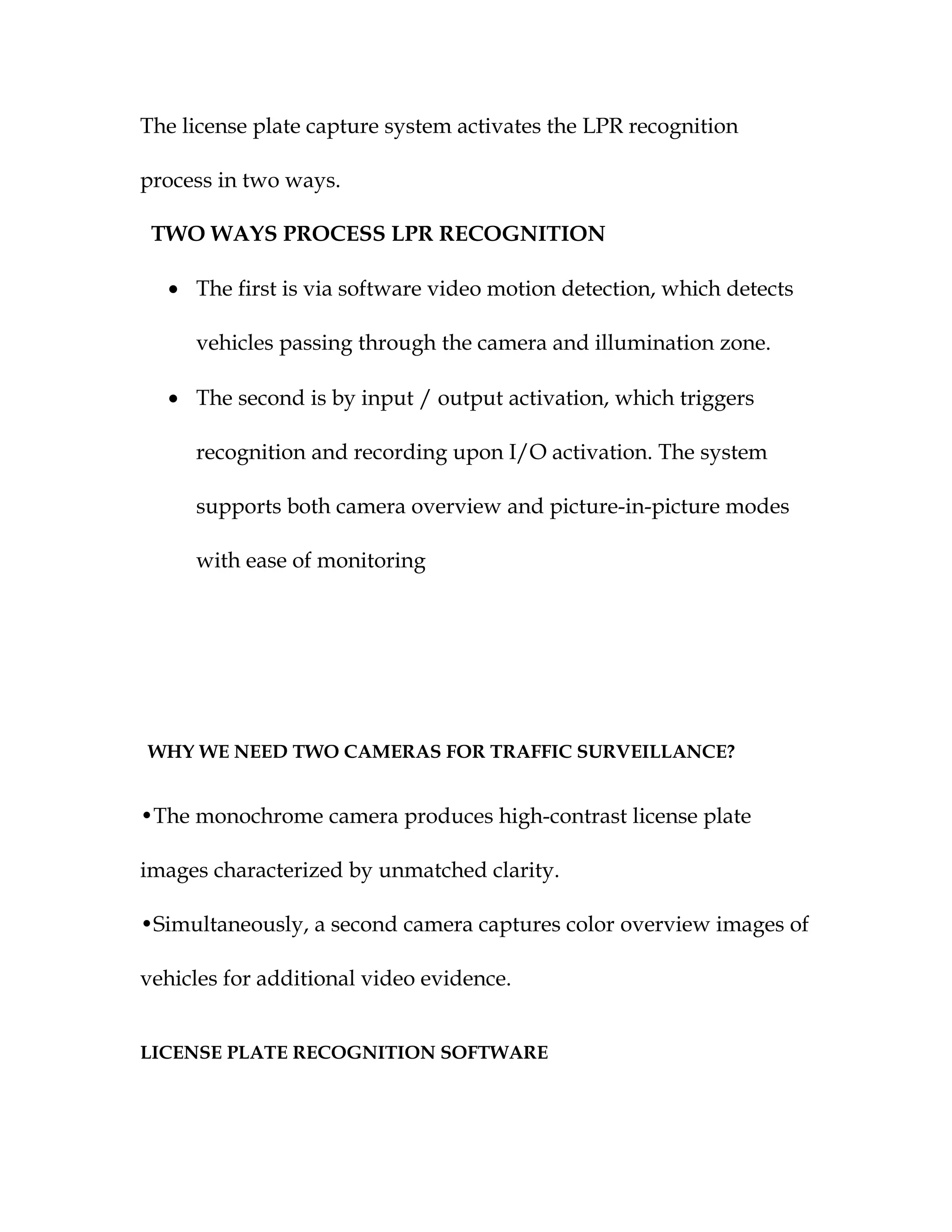 The license plate capture system activates the LPR recognition

process in two ways.

 TWO WAYS PROCESS LPR RECOGNITION

  • The first is via software video motion detection, which detects

     vehicles passing through the camera and illumination zone.

  • The second is by input / output activation, which triggers

     recognition and recording upon I/O activation. The system

     supports both camera overview and picture-in-picture modes

     with ease of monitoring




WHY WE NEED TWO CAMERAS FOR TRAFFIC SURVEILLANCE?


•The monochrome camera produces high-contrast license plate

images characterized by unmatched clarity.

•Simultaneously, a second camera captures color overview images of

vehicles for additional video evidence.


LICENSE PLATE RECOGNITION SOFTWARE
 