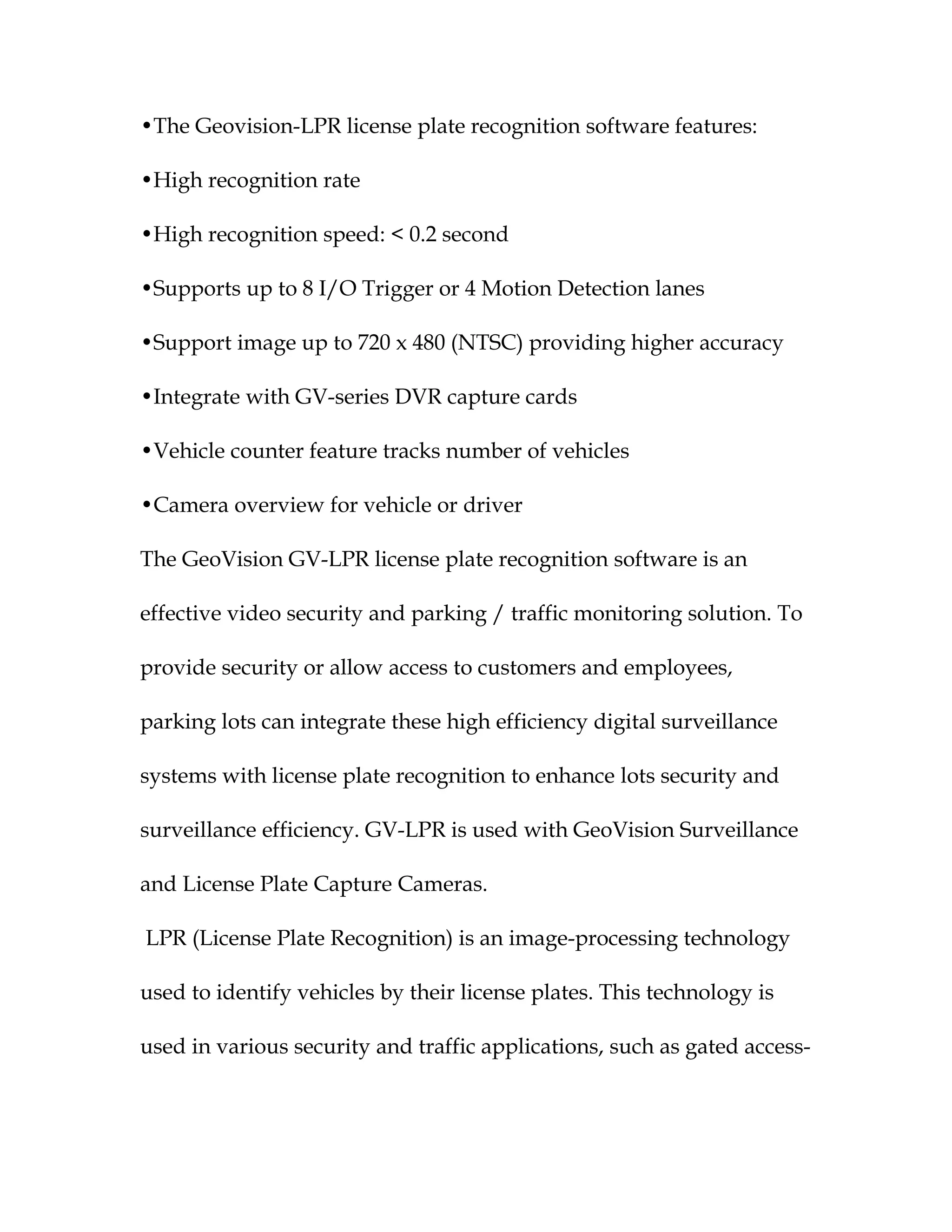 •The Geovision-LPR license plate recognition software features:

•High recognition rate

•High recognition speed: < 0.2 second

•Supports up to 8 I/O Trigger or 4 Motion Detection lanes

•Support image up to 720 x 480 (NTSC) providing higher accuracy

•Integrate with GV-series DVR capture cards

•Vehicle counter feature tracks number of vehicles

•Camera overview for vehicle or driver

The GeoVision GV-LPR license plate recognition software is an

effective video security and parking / traffic monitoring solution. To

provide security or allow access to customers and employees,

parking lots can integrate these high efficiency digital surveillance

systems with license plate recognition to enhance lots security and

surveillance efficiency. GV-LPR is used with GeoVision Surveillance

and License Plate Capture Cameras.

LPR (License Plate Recognition) is an image-processing technology

used to identify vehicles by their license plates. This technology is

used in various security and traffic applications, such as gated access-
 