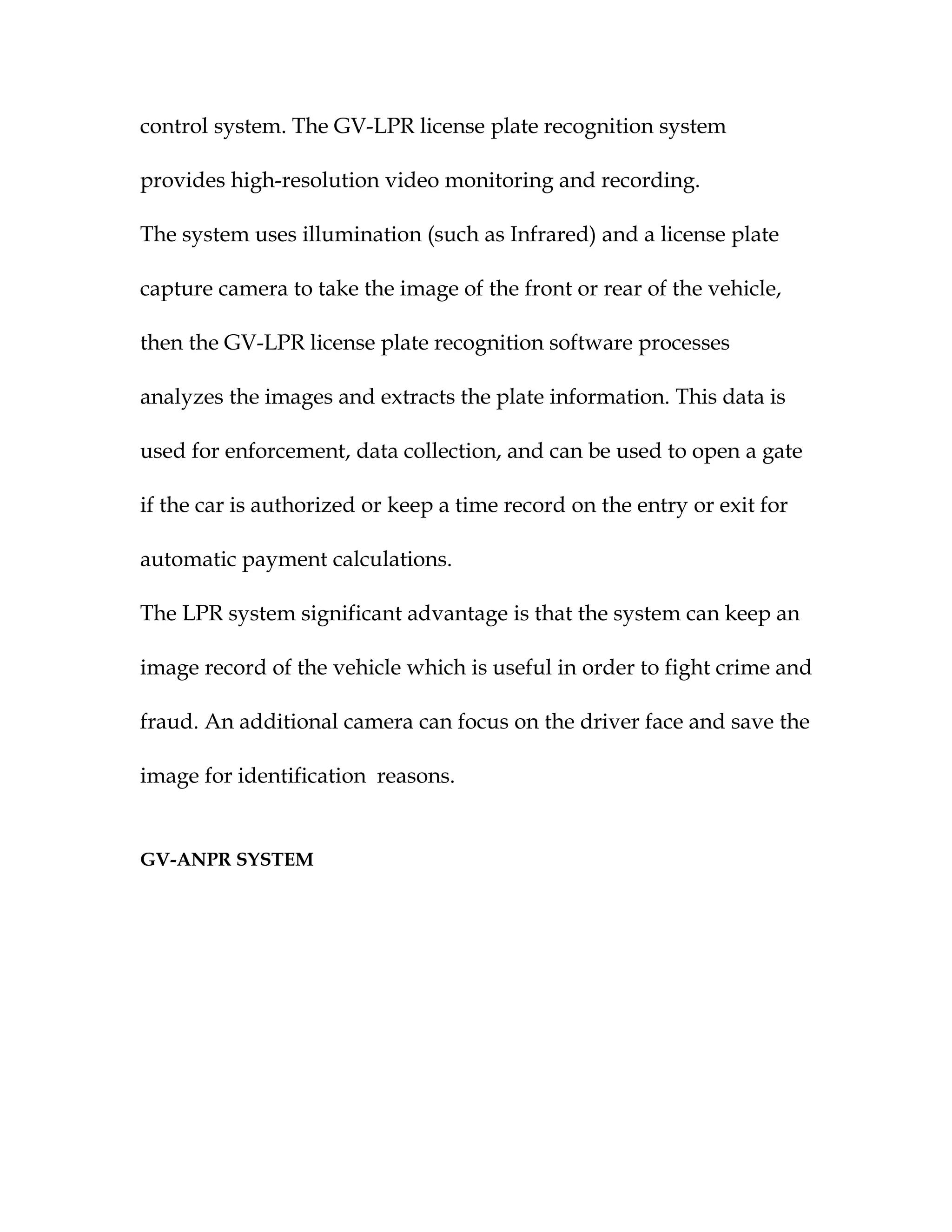 control system. The GV-LPR license plate recognition system

provides high-resolution video monitoring and recording.

The system uses illumination (such as Infrared) and a license plate

capture camera to take the image of the front or rear of the vehicle,

then the GV-LPR license plate recognition software processes

analyzes the images and extracts the plate information. This data is

used for enforcement, data collection, and can be used to open a gate

if the car is authorized or keep a time record on the entry or exit for

automatic payment calculations.

The LPR system significant advantage is that the system can keep an

image record of the vehicle which is useful in order to fight crime and

fraud. An additional camera can focus on the driver face and save the

image for identification reasons.


GV-ANPR SYSTEM
 