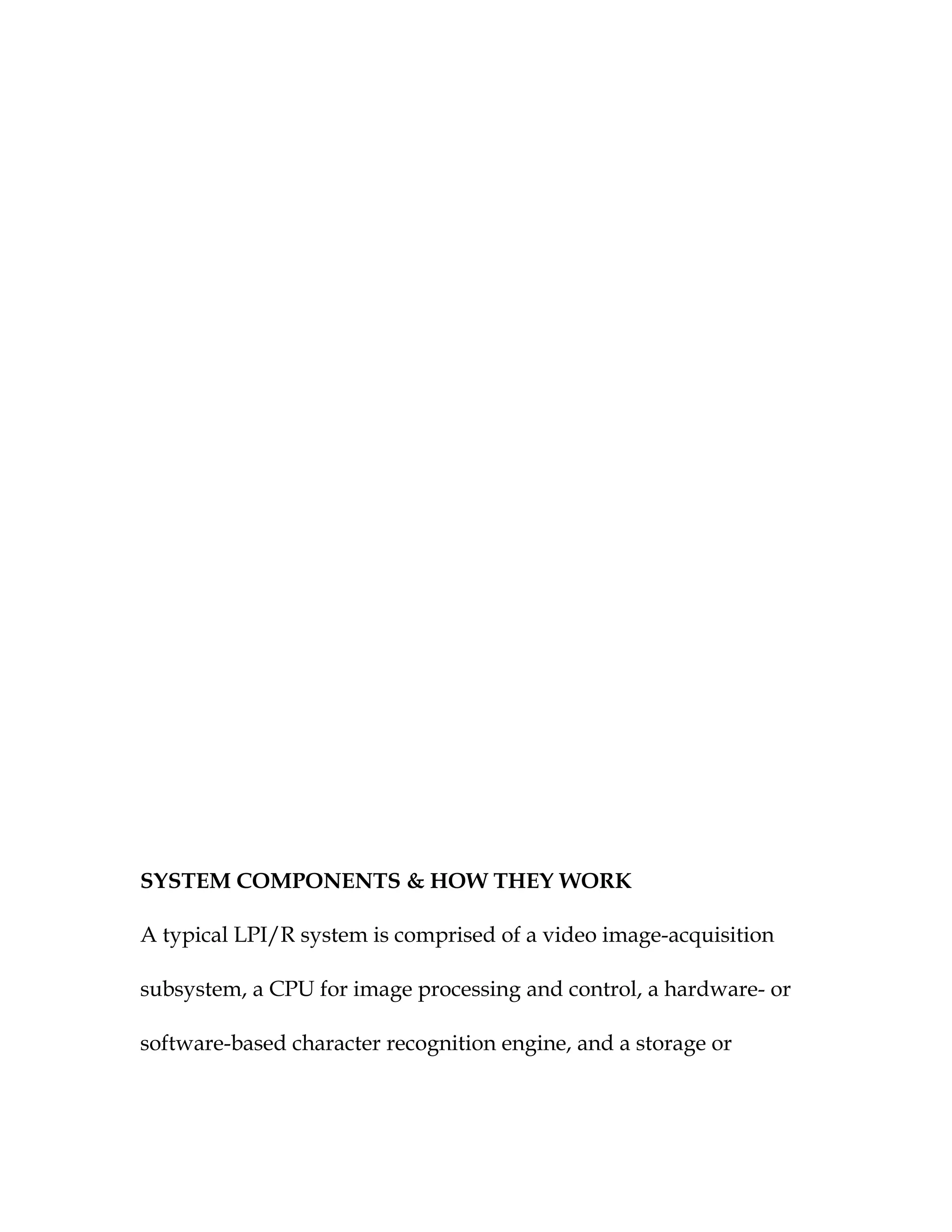 SYSTEM COMPONENTS & HOW THEY WORK

A typical LPI/R system is comprised of a video image-acquisition

subsystem, a CPU for image processing and control, a hardware- or

software-based character recognition engine, and a storage or
 