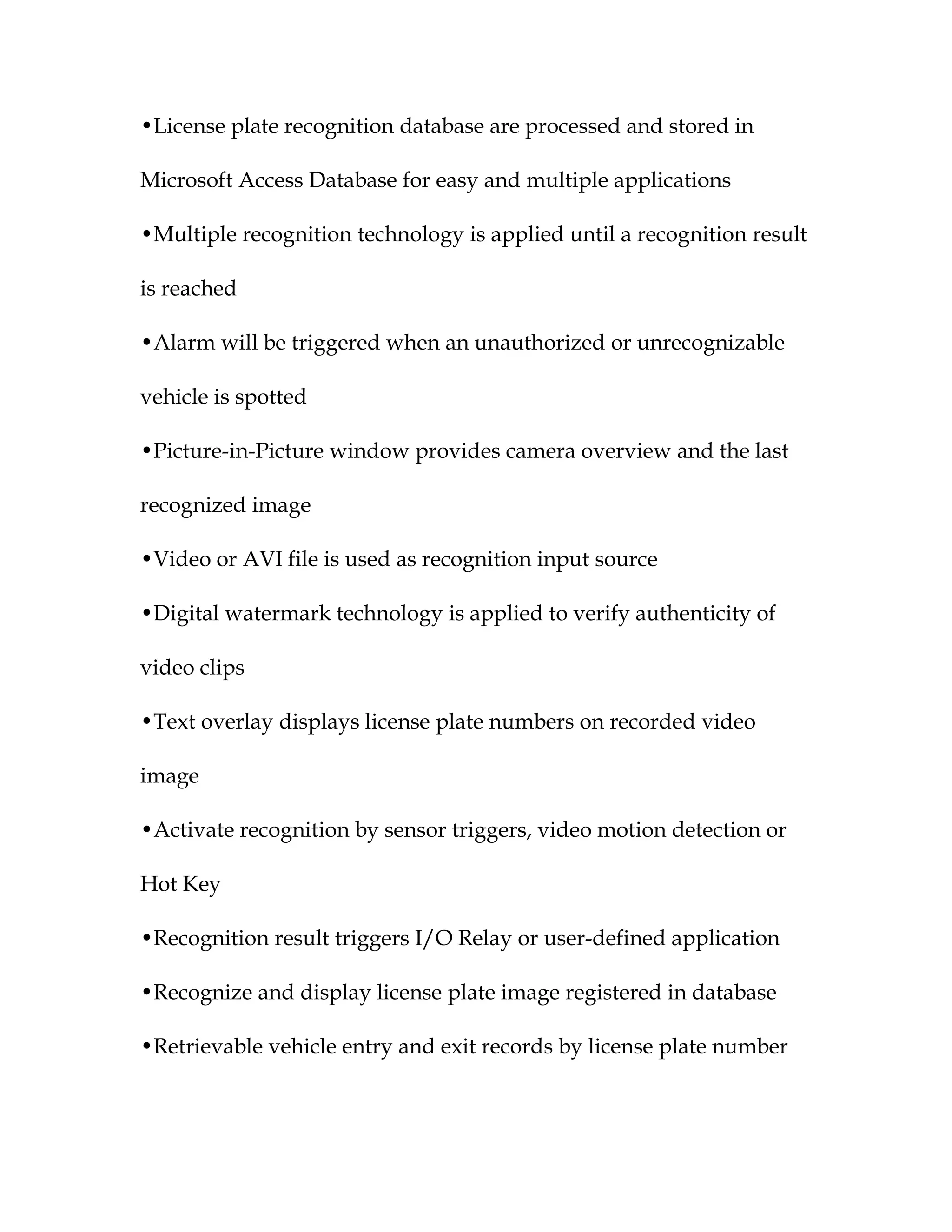 •License plate recognition database are processed and stored in

Microsoft Access Database for easy and multiple applications

•Multiple recognition technology is applied until a recognition result

is reached

•Alarm will be triggered when an unauthorized or unrecognizable

vehicle is spotted

•Picture-in-Picture window provides camera overview and the last

recognized image

•Video or AVI file is used as recognition input source

•Digital watermark technology is applied to verify authenticity of

video clips

•Text overlay displays license plate numbers on recorded video

image

•Activate recognition by sensor triggers, video motion detection or

Hot Key

•Recognition result triggers I/O Relay or user-defined application

•Recognize and display license plate image registered in database

•Retrievable vehicle entry and exit records by license plate number
 