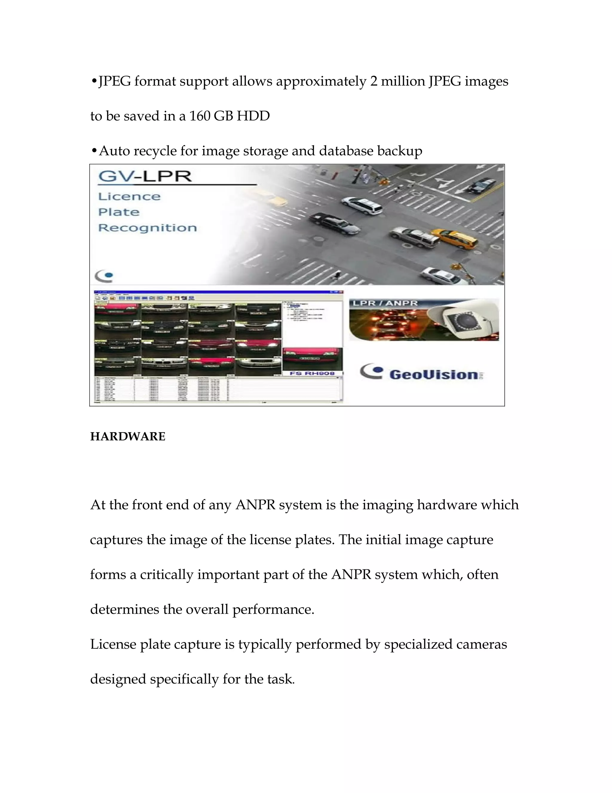 •JPEG format support allows approximately 2 million JPEG images

to be saved in a 160 GB HDD

•Auto recycle for image storage and database backup




HARDWARE




At the front end of any ANPR system is the imaging hardware which

captures the image of the license plates. The initial image capture

forms a critically important part of the ANPR system which, often

determines the overall performance.

License plate capture is typically performed by specialized cameras

designed specifically for the task.
 