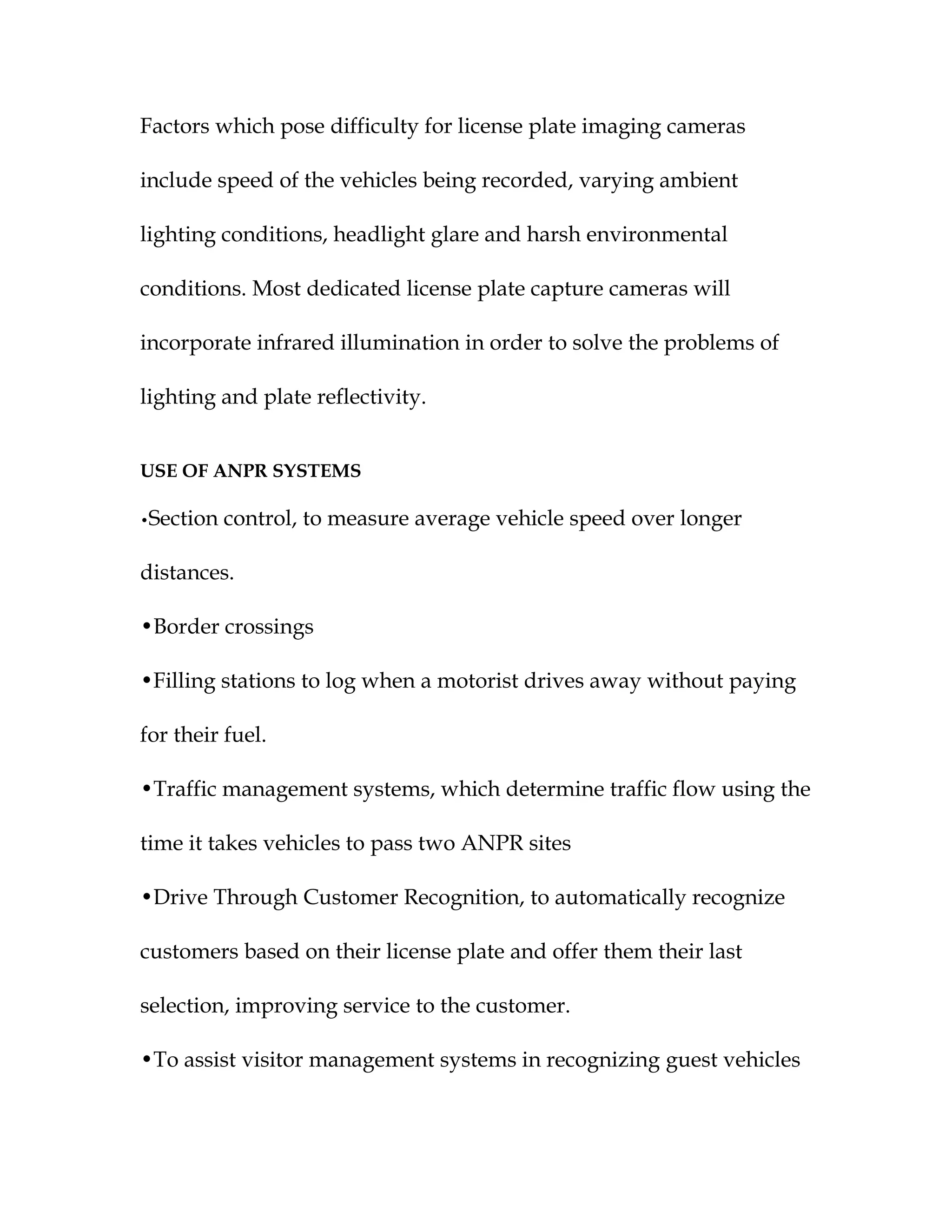 Factors which pose difficulty for license plate imaging cameras

include speed of the vehicles being recorded, varying ambient

lighting conditions, headlight glare and harsh environmental

conditions. Most dedicated license plate capture cameras will

incorporate infrared illumination in order to solve the problems of

lighting and plate reflectivity.


USE OF ANPR SYSTEMS

•Section   control, to measure average vehicle speed over longer

distances.

•Border crossings

•Filling stations to log when a motorist drives away without paying

for their fuel.

•Traffic management systems, which determine traffic flow using the

time it takes vehicles to pass two ANPR sites

•Drive Through Customer Recognition, to automatically recognize

customers based on their license plate and offer them their last

selection, improving service to the customer.

•To assist visitor management systems in recognizing guest vehicles
 