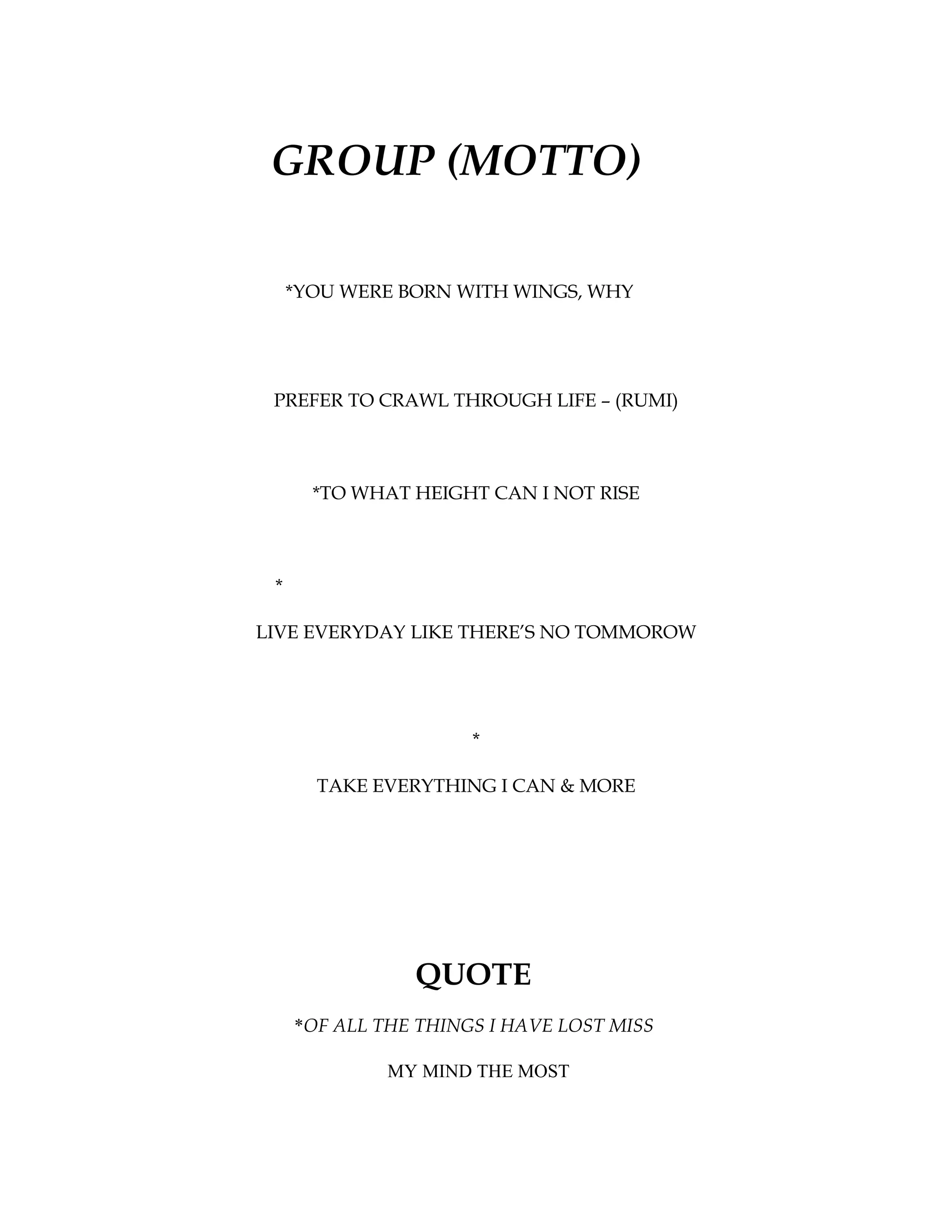 GROUP (MOTTO)

     *YOU WERE BORN WITH WINGS, WHY




 PREFER TO CRAWL THROUGH LIFE – (RUMI)



       *TO WHAT HEIGHT CAN I NOT RISE



 *

LIVE EVERYDAY LIKE THERE’S NO TOMMOROW




                      *

       TAKE EVERYTHING I CAN & MORE




                QUOTE
     *OF ALL THE THINGS I HAVE LOST MISS

              MY MIND THE MOST
 