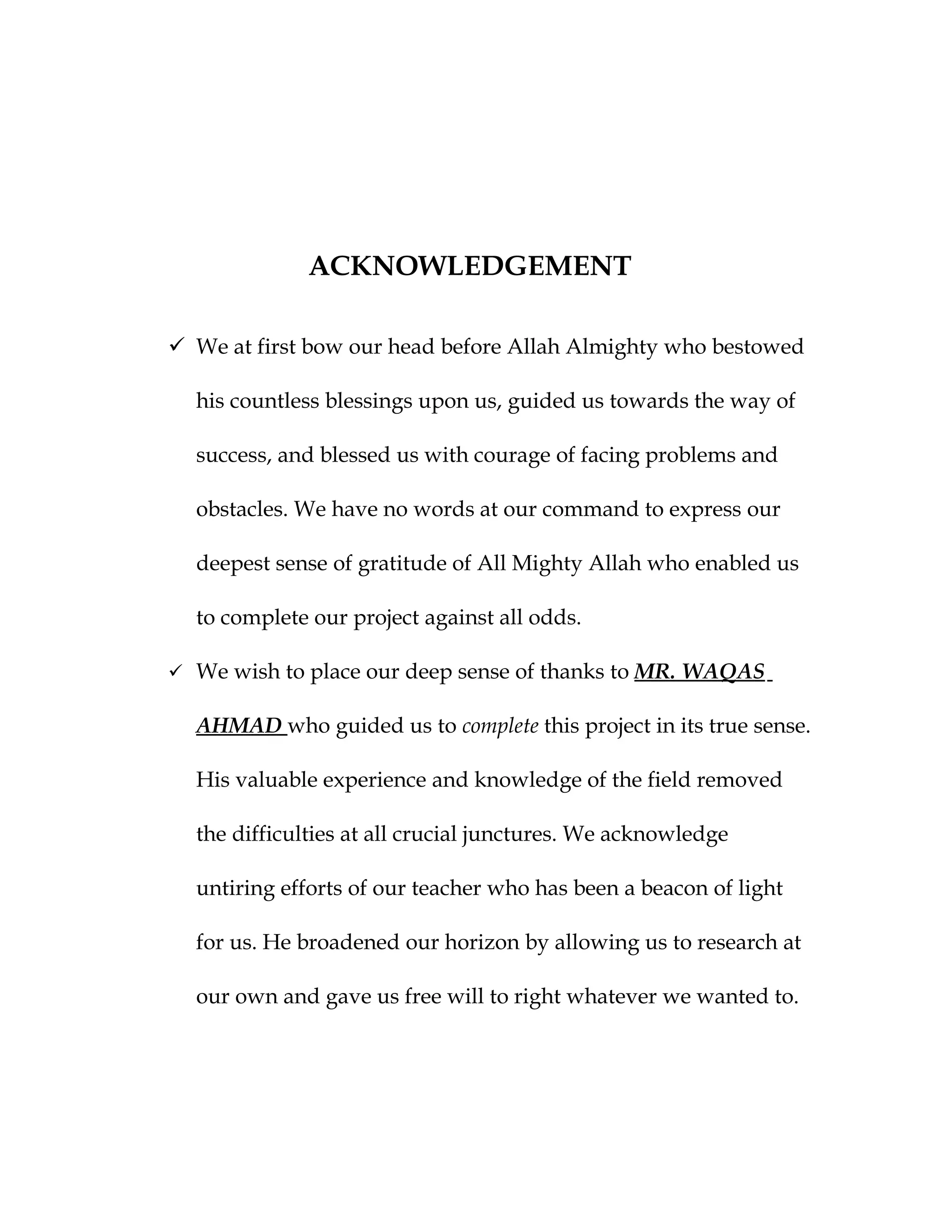 ACKNOWLEDGEMENT

 We at first bow our head before Allah Almighty who bestowed

  his countless blessings upon us, guided us towards the way of

  success, and blessed us with courage of facing problems and

  obstacles. We have no words at our command to express our

  deepest sense of gratitude of All Mighty Allah who enabled us

  to complete our project against all odds.

 We wish to place our deep sense of thanks to MR. WAQAS

  AHMAD who guided us to complete this project in its true sense.

  His valuable experience and knowledge of the field removed

  the difficulties at all crucial junctures. We acknowledge

  untiring efforts of our teacher who has been a beacon of light

  for us. He broadened our horizon by allowing us to research at

  our own and gave us free will to right whatever we wanted to.
 