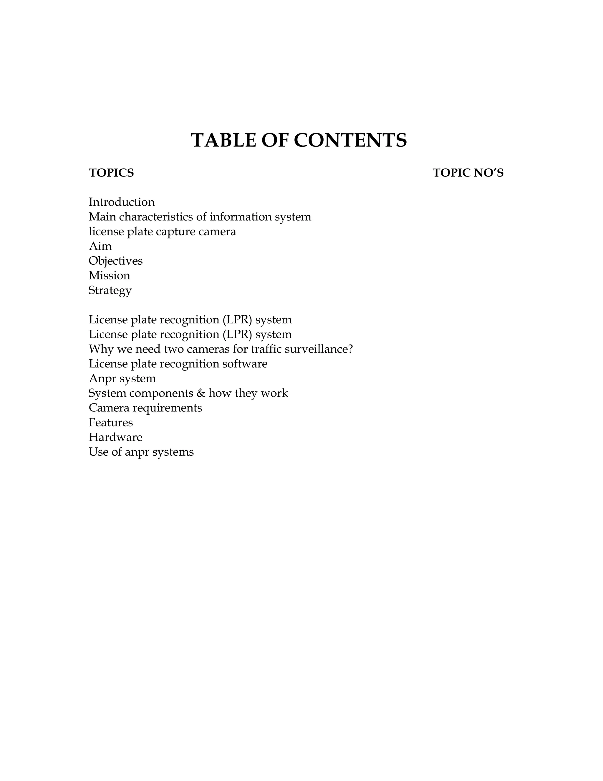TABLE OF CONTENTS
TOPICS                                              TOPIC NO’S

Introduction
Main characteristics of information system
license plate capture camera
Aim
Objectives
Mission
Strategy

License plate recognition (LPR) system
License plate recognition (LPR) system
Why we need two cameras for traffic surveillance?
License plate recognition software
Anpr system
System components & how they work
Camera requirements
Features
Hardware
Use of anpr systems
 