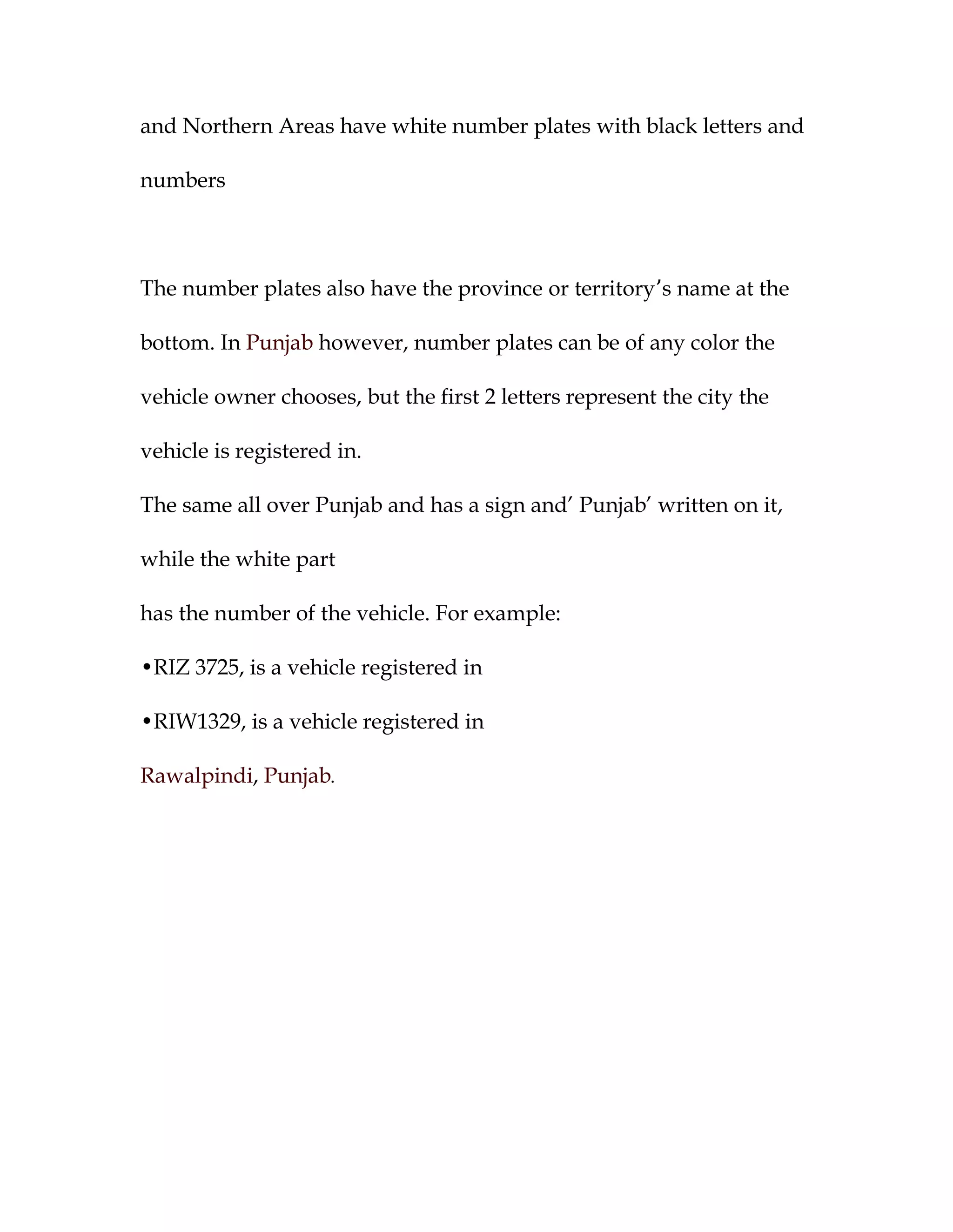 and Northern Areas have white number plates with black letters and

numbers



The number plates also have the province or territory’s name at the

bottom. In Punjab however, number plates can be of any color the

vehicle owner chooses, but the first 2 letters represent the city the

vehicle is registered in.

The same all over Punjab and has a sign and’ Punjab’ written on it,

while the white part

has the number of the vehicle. For example:

•RIZ 3725, is a vehicle registered in

•RIW1329, is a vehicle registered in

Rawalpindi, Punjab.
 