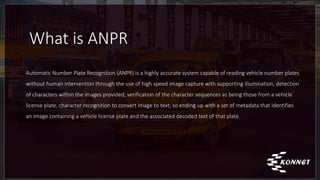 What is ANPR
Automatic Number Plate Recognition (ANPR) is a highly accurate system capable of reading vehicle number plates
without human intervention through the use of high speed image capture with supporting illumination, detection
of characters within the images provided, verification of the character sequences as being those from a vehicle
license plate, character recognition to convert image to text; so ending up with a set of metadata that identifies
an image containing a vehicle license plate and the associated decoded text of that plate.
 