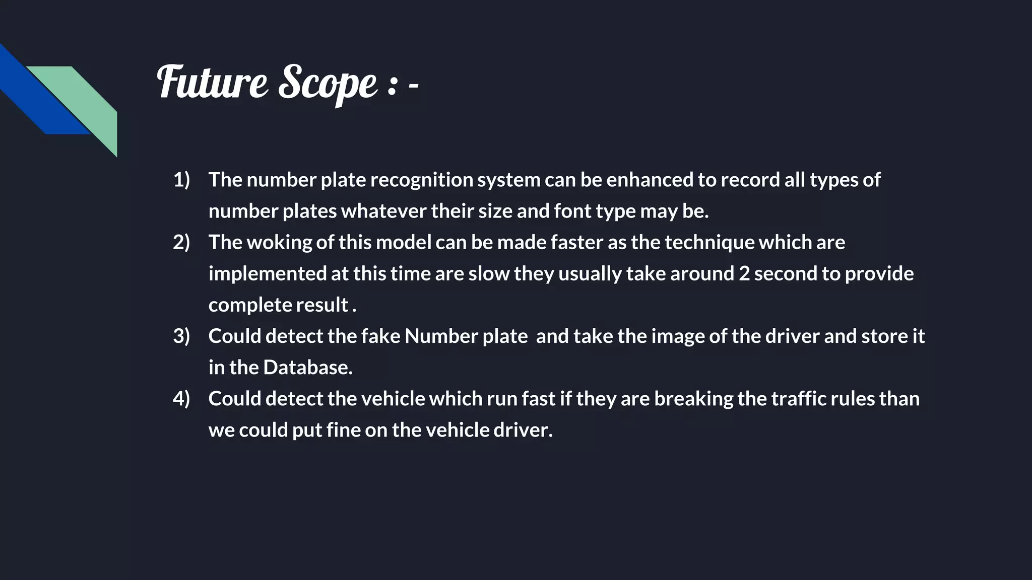 Future Scope : -
1) The number plate recognition system can be enhanced to record all types of
number plates whatever their size and font type may be.
2) The woking of this model can be made faster as the technique which are
implemented at this time are slow they usually take around 2 second to provide
complete result .
3) Could detect the fake Number plate and take the image of the driver and store it
in the Database.
4) Could detect the vehicle which run fast if they are breaking the traffic rules than
we could put fine on the vehicle driver.
 