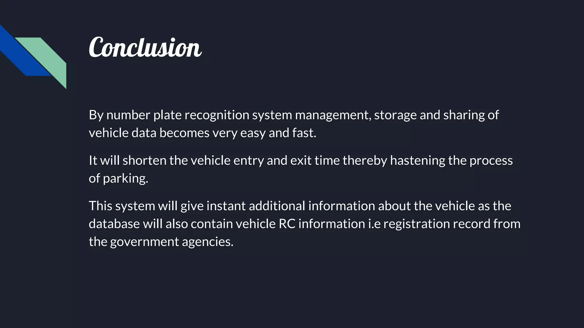 Conclusion
By number plate recognition system management, storage and sharing of
vehicle data becomes very easy and fast.
It will shorten the vehicle entry and exit time thereby hastening the process
of parking.
This system will give instant additional information about the vehicle as the
database will also contain vehicle RC information i.e registration record from
the government agencies.
 