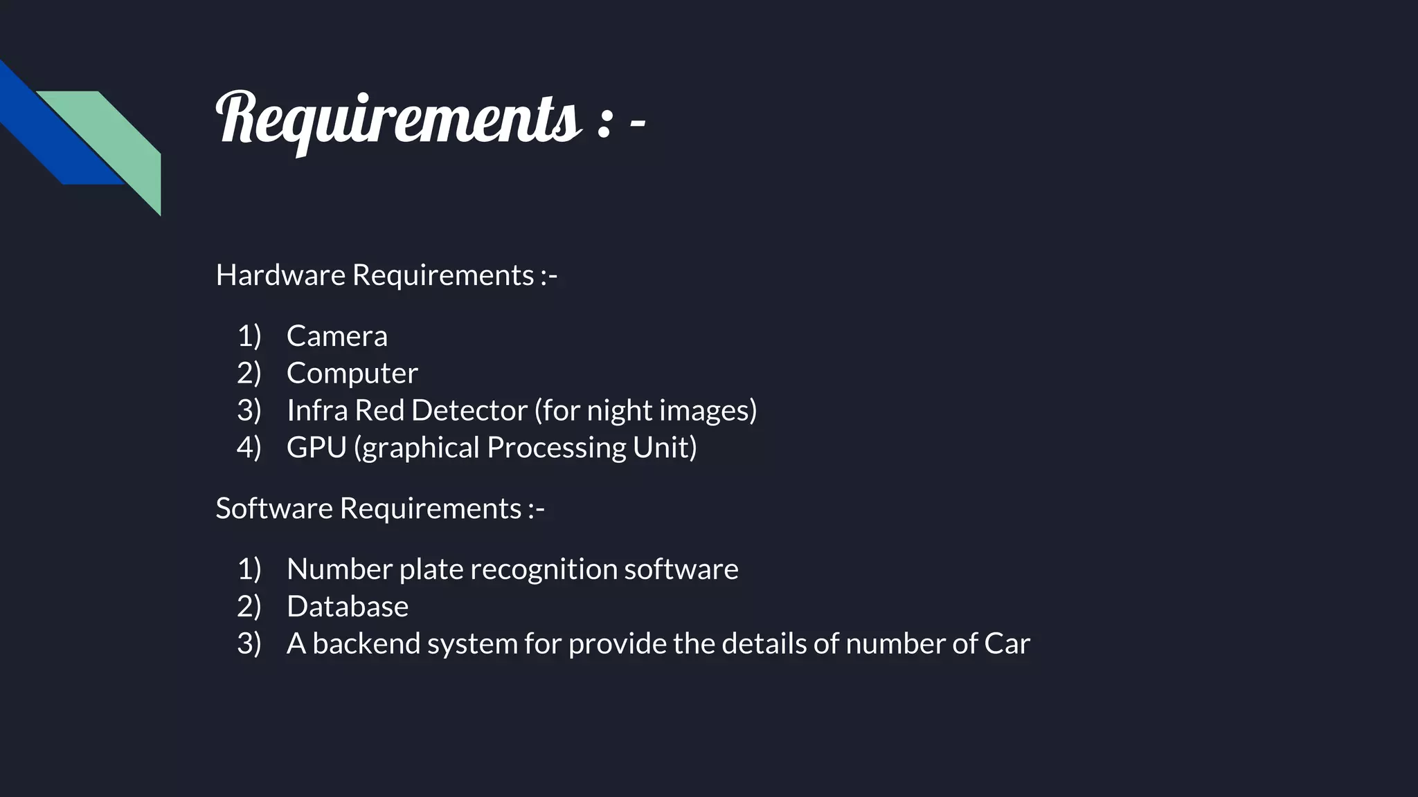 Requirements : -
Hardware Requirements :-
1) Camera
2) Computer
3) Infra Red Detector (for night images)
4) GPU (graphical Processing Unit)
Software Requirements :-
1) Number plate recognition software
2) Database
3) A backend system for provide the details of number of Car
 