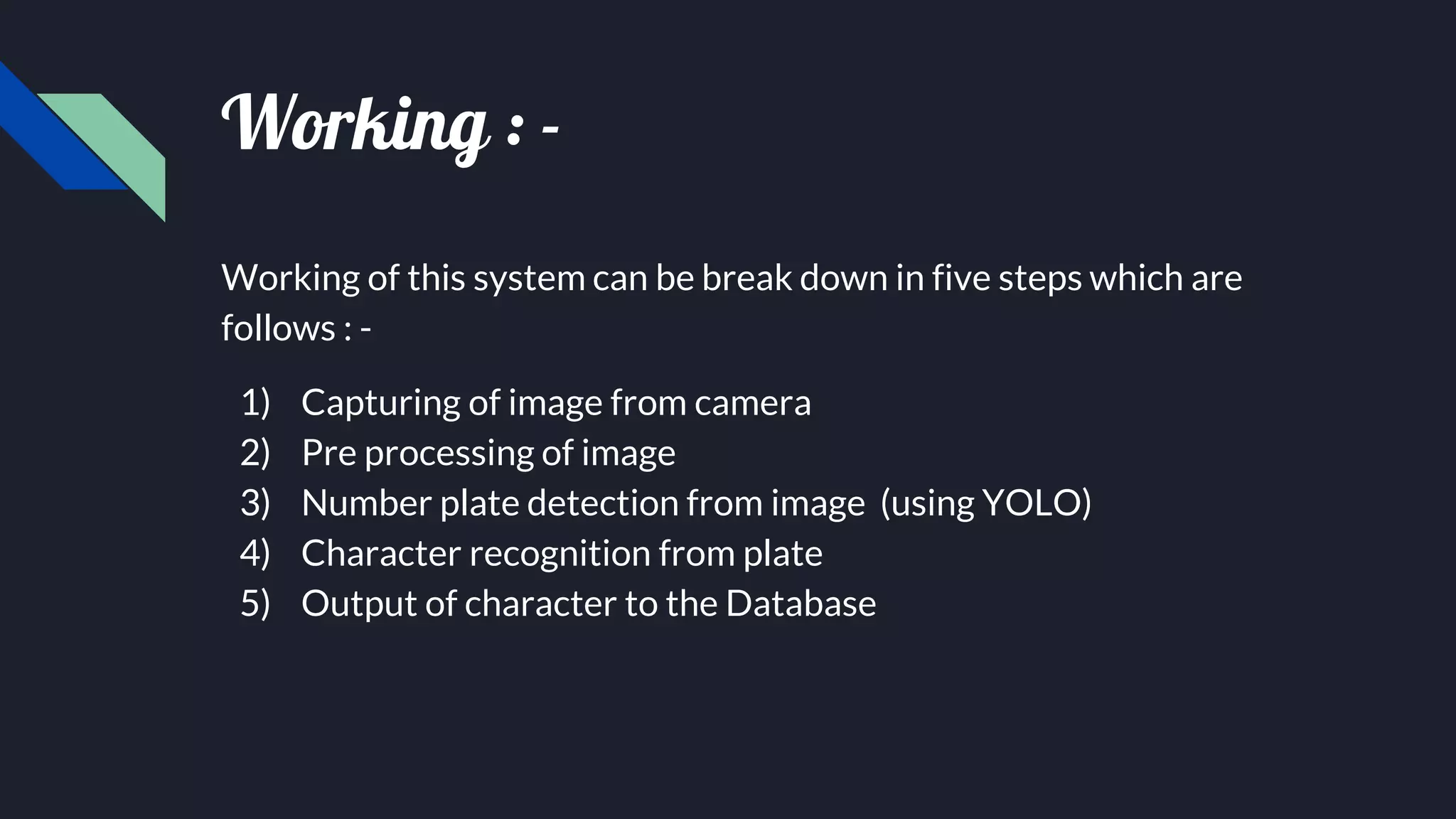 Working : -
Working of this system can be break down in five steps which are
follows : -
1) Capturing of image from camera
2) Pre processing of image
3) Number plate detection from image (using YOLO)
4) Character recognition from plate
5) Output of character to the Database
 
