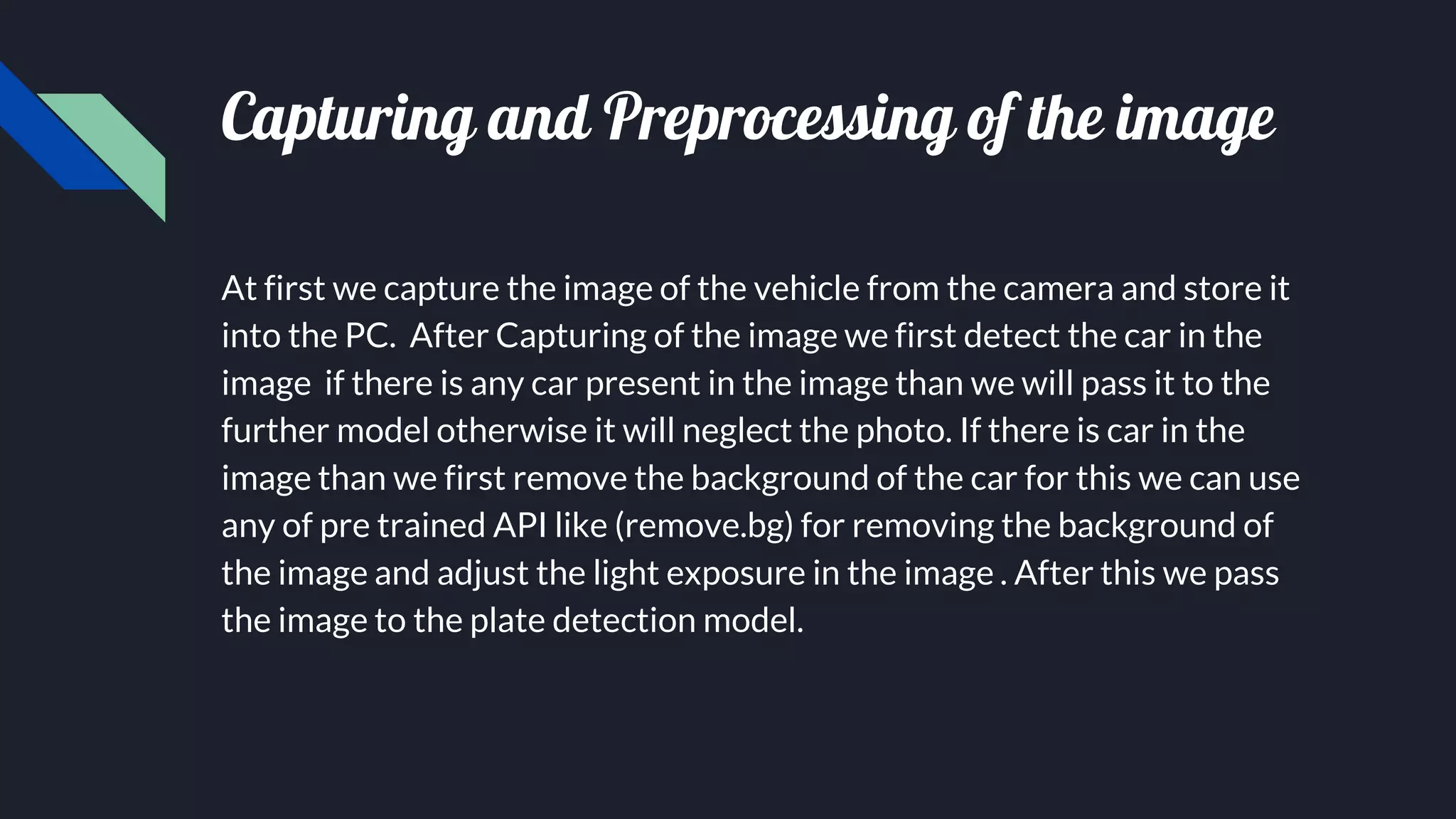 Capturing and Preprocessing of the image
At first we capture the image of the vehicle from the camera and store it
into the PC. After Capturing of the image we first detect the car in the
image if there is any car present in the image than we will pass it to the
further model otherwise it will neglect the photo. If there is car in the
image than we first remove the background of the car for this we can use
any of pre trained API like (remove.bg) for removing the background of
the image and adjust the light exposure in the image . After this we pass
the image to the plate detection model.
 