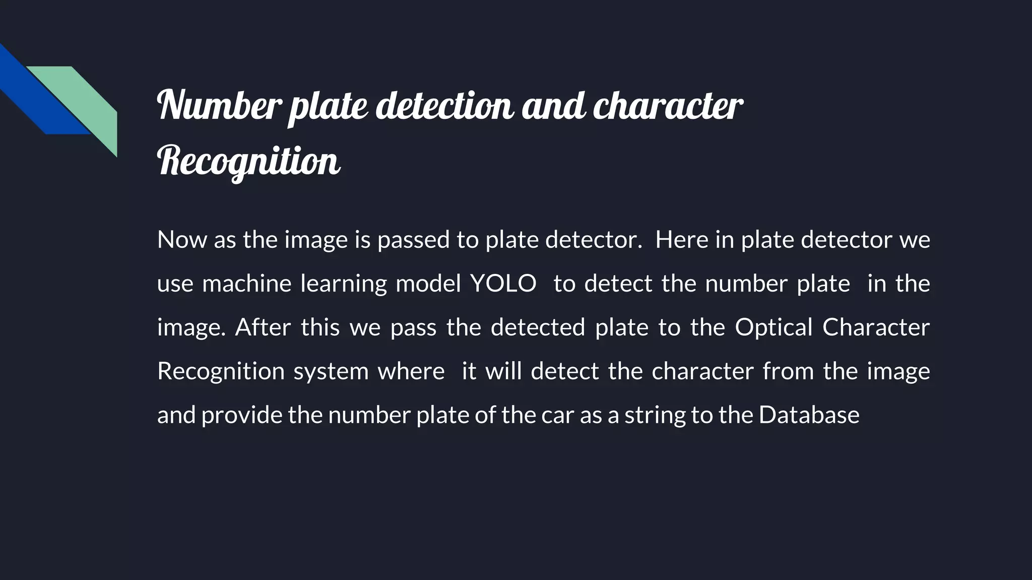 Number plate detection and character
Recognition
Now as the image is passed to plate detector. Here in plate detector we
use machine learning model YOLO to detect the number plate in the
image. After this we pass the detected plate to the Optical Character
Recognition system where it will detect the character from the image
and provide the number plate of the car as a string to the Database
 