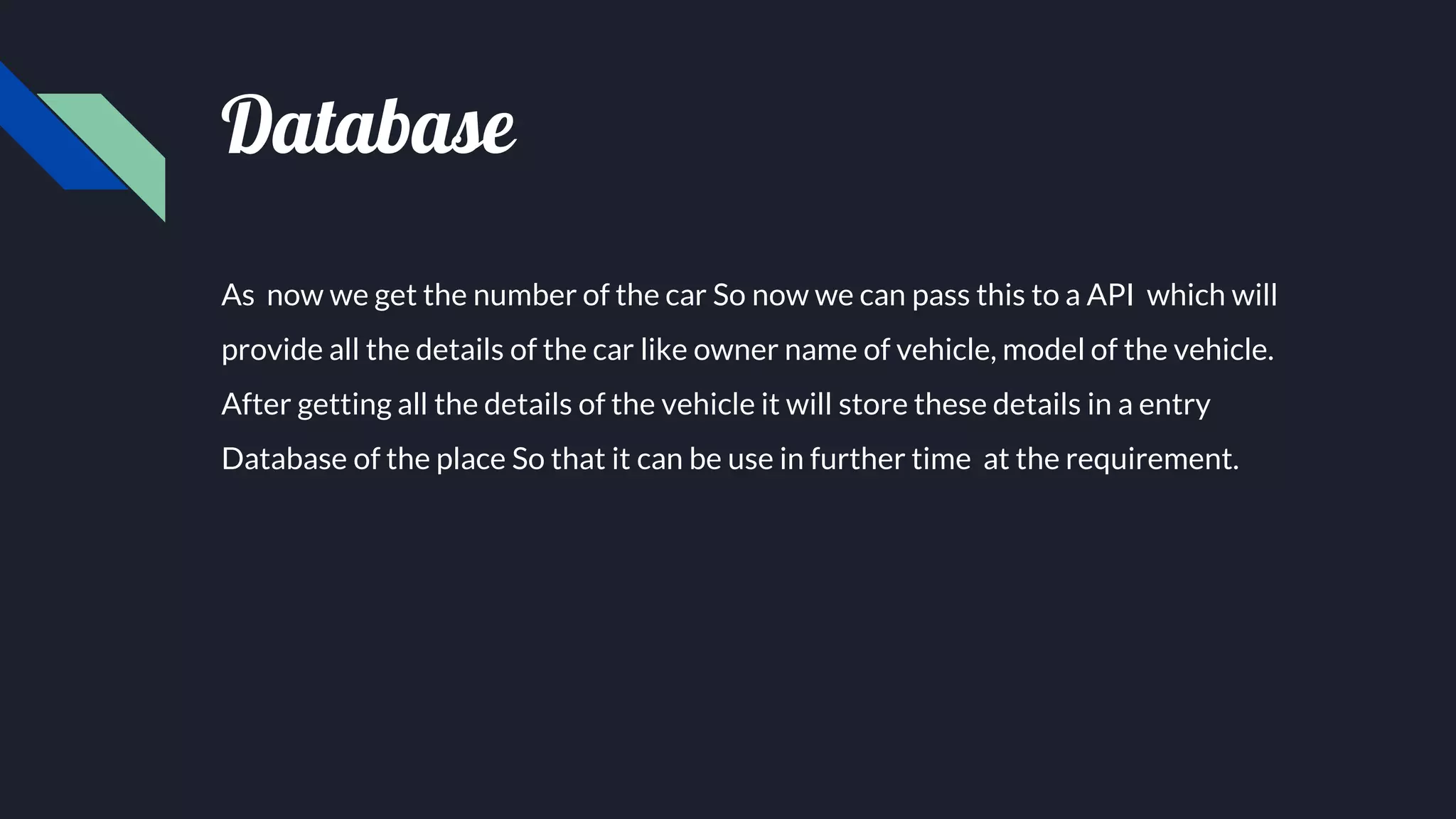 Database
As now we get the number of the car So now we can pass this to a API which will
provide all the details of the car like owner name of vehicle, model of the vehicle.
After getting all the details of the vehicle it will store these details in a entry
Database of the place So that it can be use in further time at the requirement.
 